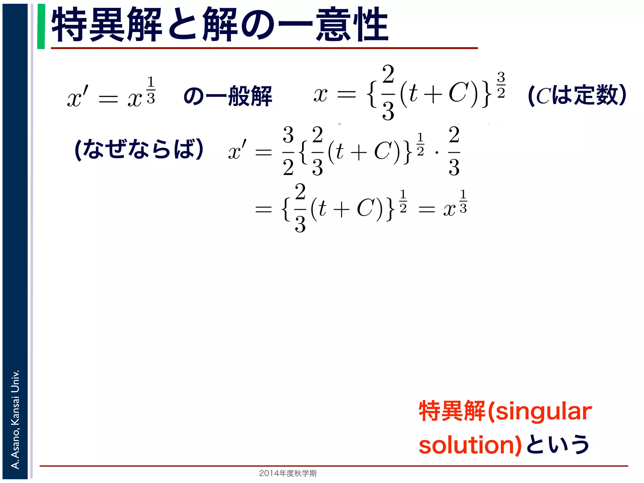 特異解と解の一意性 
x′ = x 
3 
2（C は定数）て確かめてみてください）。一方，x ≡ 0 も明らかに解ですても出てきません。このように一般解からは出てこない解たときに解がひとつだけに定まることを，解が一意(unique) が1 
3 
3 を考えます。x = { 
2（(はC 定は数定） 
数て確かめてみてください）。一方，x ≡ 0 も明らかに解でても出てきません。このように一般解からは出てこないたときに解がひとつだけに定まることを，解が一意(unique) がしますから，解が一意ではありません。 
である（十分）条件としてよく知られているものに，Lipschitz（す。これは，微分方程式がx′(t) = f(t, x) の形で表されの3 
2 がしますから，解が一意ではありません。 
である（十分）条件としてよく知られているものに，Lipschitz（す。これは，微分方程式がx′(t) = f(t, x) の形で表されるえたとき，初期値のまわりでどんなx1, x2 に対しても 
3 
2 値を満たしますから，解が一意ではありません。 
Univ. 
解がKansai 一意である（十分）条件としてよく知られているものに，Lipschitz（があAsano, ります。これは，微分方程式がx′(t) = f(t, x) の形で表され関数A. と考えたとき，初期値の2014ま年度秋わ学期　りでどんなx1, x2 に対しても 
2 
3 
(t+C)} 
x(0) = 0 のとき，一般解からはC = 0でx = ( 
2 
3 
t) 
3 
一般解 
方程式x′ = x 
1 
3 を考えます。x = { 
2 
3 
(t+C)} 
x(0) = 0 のとき，一般解からはC = 0でx = ( 
2 
3 
t) 
(なぜならば） 
{ 
3 
C)} 
に代入して確かめてみてください）。一方，x ≡ 0 も明らかに解でどう変えても出てきません。このように一般解からは出てこないます。 
x′ = 
3 
2{ 
2 
3 
(t + C)} 
1 
2 · 
2 
3 
= { 
2 
3 
(t + C)} 
1 
2 = x 
1 
3 
つ定まったときに解がひとつだけに定まることを，解が一意(unique) ，初期値がx(0) = 0 のとき，一般解からはC = 0でx = ( 
2 
3 
t) 
 