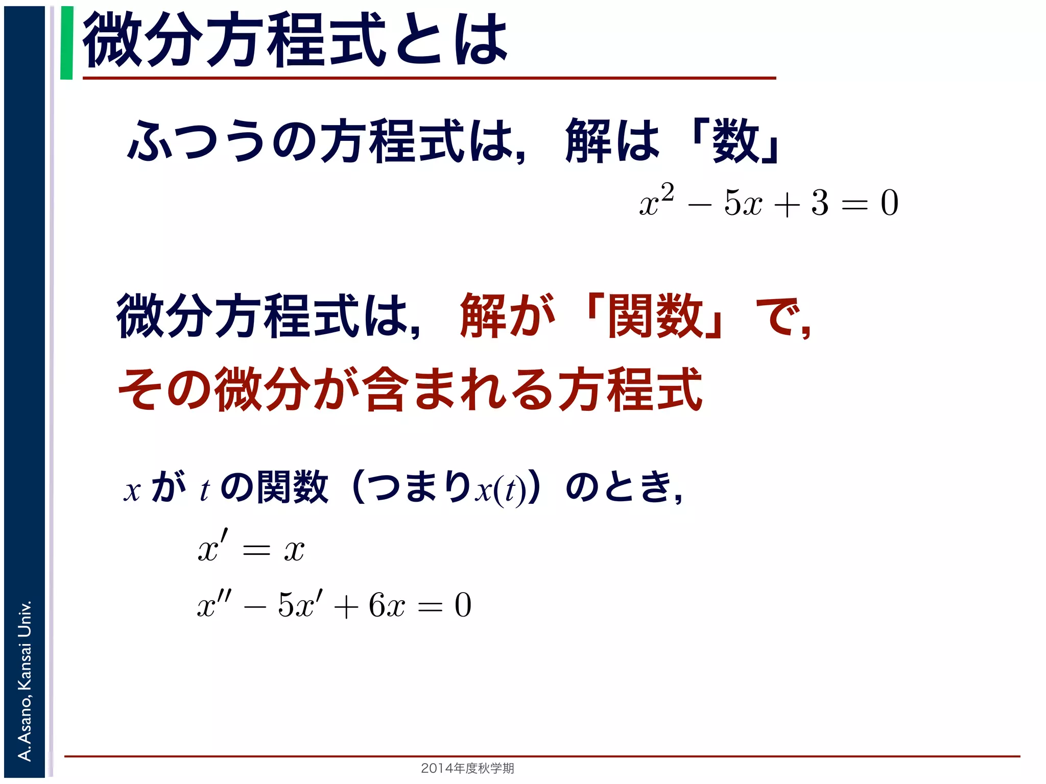 この場合は，「周期が無限大である」と考えます。すなL としましたが，今回はL→∞となったときの極限をフーリエ級数の式（前回の(1) 式） 
微分方程式とは 
f(x)dx がふつうの方程式は，解は「数」 
(1) 
微分方程式は，解が「関数」で， 
その微分が含まれる方程式 
f(x)dx x がt の関数x(t) であるとき，その１階および２階導関x′′ − 5x′ + 6x = 0などは微分方程式です。x2 − 5x + 3 x が t の関数（つまりx(t)）のとき， 
2014年度秋学期　A. Asano, Kansai Univ. 
" a 
0 
t の関数x(t) であるとき，その１階および２階導関数をx′, x′′ で− 5x′ + 6x = 0などは微分方程式です。x2 − 5x + 3 = 0 
f′(x) (2) 
(3) 
x′′ で表すと，x′ = x やx′−5x+3t = 0， 
f(x) = 
f(a) − a − f(a) − f(0) 
lim 
a→0 
a − 0 
= 
df (dx 
" a 
0 
 