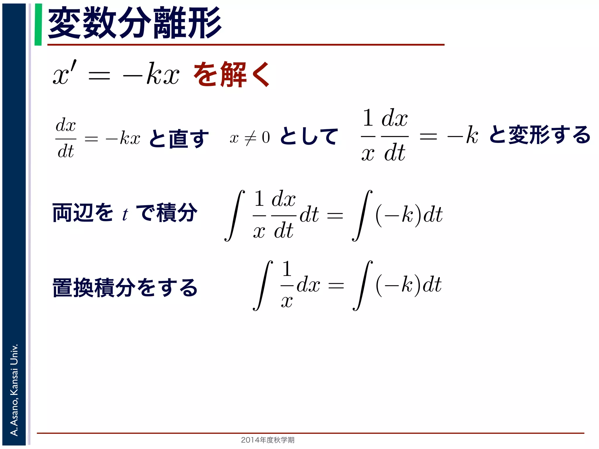 また，放射性物質の−崩壊においては，「られています。そこで，時刻t での物質のx′ 離形 
とも簡単な微分方程式として上で述べた核崩壊に関する方程式x′ = −kx を考えてみ程式は， 
変数分離形 
= kx ます。この方程式を，x̸= 0として 
dt 
−ができます。この方程式を，x̸= 0として 
上述べた核= 崩壊−にkx 関するを方満解程式く 
たx′ し= −まkx すを考1え。 
てみましょう。 
dx 
1 
dx 
= −kx = k dt 
x 
dt 
−dx 
1 
dx 
ことでがで積き一分ま般すす。る解ことのとと方， 
程直特式す 
を殊，x̸= 解 
0ととしして 
て 
とt dt 
x 
dt 
放射性物質の崩壊に関する上の方程式このとき，x(t) はひとつの関数に決まるでの物質の量ですから，それは「最初にらないからです。このx(0) ! 
を初期値といsolution)，初期値に関するパ(−ラk)メdt ータを形の解を一般解(general solution) といい= −k 両辺をt で積分すると， 
変形する 
= −kx (2) 
! 
(−k)dt 辺は置換積分を使うことで 
，x̸= 0として 
! 
= −k し，両辺をt で積分すると， 
1 
x 
dx 
dt 
dt = 
両辺を t で積分 
1 
dx 
! 
x 
dt 
(−k)dt が，左辺は置換積分を使うことで 
1 
x 
dx 
dt 
! 
= −k (3) 
! 
(−k)dt ますが，左辺は置換積分を使うことで 
! 
! 
1 
dx 
k)dt x 
dt 
(−解が一意であるための十分条件ですから，Lipschitz 条件を満たさないから。 
1 
x 
dx 
dt 
! 
1 
x 
dt = 
! 
(−k)dt 3Lipschitz ! 
1 
x 
dx 
dt 
dt = 
dt = 
! 
(−k)dt ! 
(4) 
1 
x 
dx = 
2014年度秋学期　A. Asano, Kansai Univ. 
ことで 
! 
1 
x 
dx = 
! 
条件は解が一意であるための十分条件ですから，Lipschitz 条件を満たさないからといって解が一意いえません。 
1 
x 
dx = 
dx = 
! 
(−k)dt (5) 
 