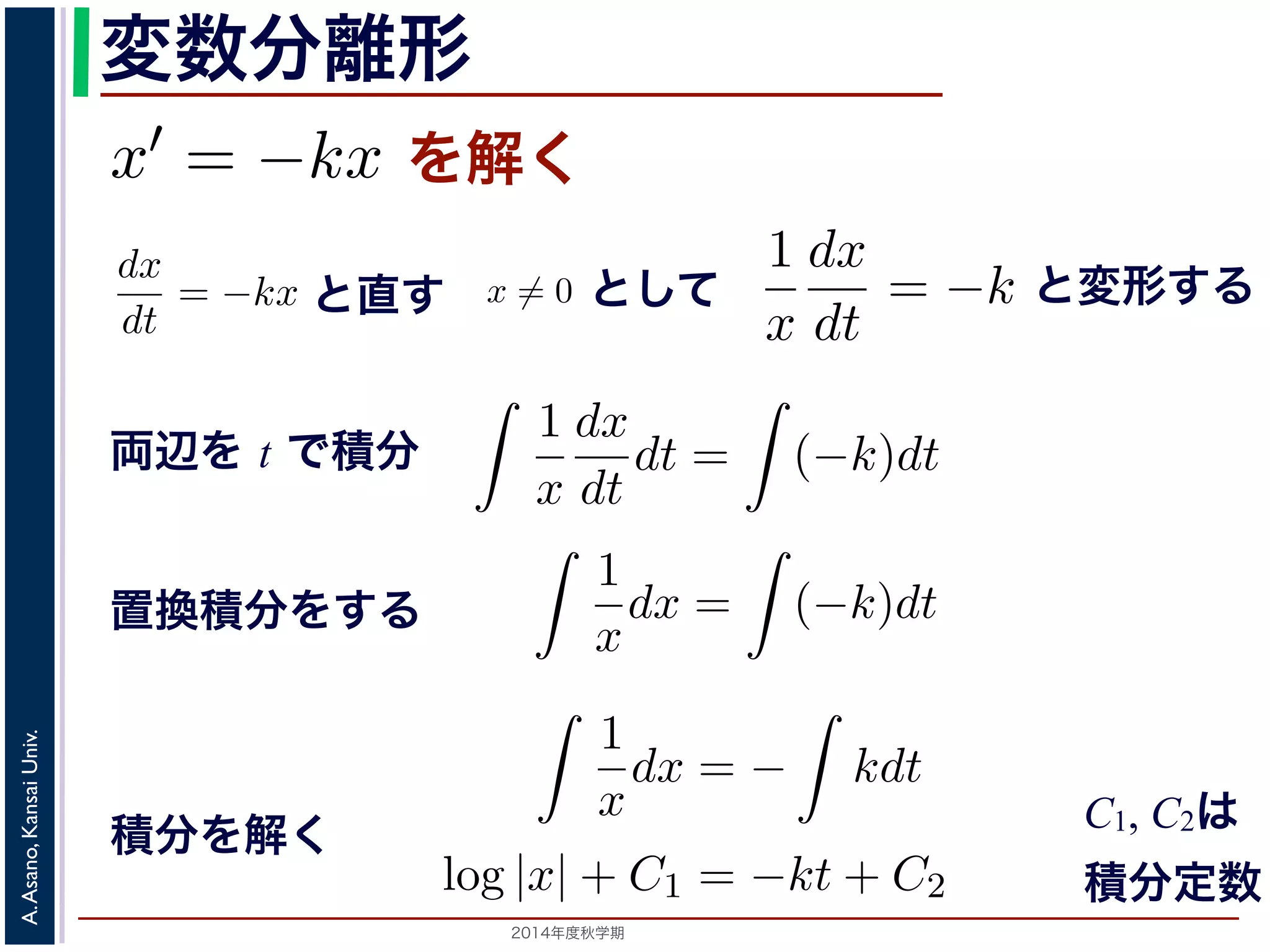 また，放射性x̸= 物質の−崩壊においては，「られています。そこで，時刻t での物質のx′ 離形 
とも簡単な微分方程式として上で述べた核崩壊に関する方程式x′ = −kx を考えてみ程式は， 
変数分離形 
= kx ます。この方程式を，x̸= 0と1 
し−dx 
て 
dt 
ができます。この方程式を，x 
x̸= dt 
0として 
= −k を上述べた核= 崩壊にkx 関するを方満解程式く 
たx′ し= kx を考1えてみましょう。 
dx 
1 
dx 
−ます。 
t で積分す−ると， 
= −kx = k dt 
x 
dt 
−ことができdx 
ます。このと方程直式す 
を，x̸= ! 
1 
! 
dx 
t で積一分般する解とと， 
特殊解 
0ととしして 
て 
とdt 
x 
dt 
(−k)dt 左辺は置放換積射分性を使物う質このとで 
崩壊に関する上の方程式このとき，x(t) はひとつの関数に決まるでの物質の量ですから，それは「最初にらないからです。このx(0) ! 
を初期値といsolution)，初期値に関するパ(−ラk)メdt ータを形の解を一般解(general solution) といい= −k 両辺をt で積分すると， 
変形する 
= −kx (2) 
1 
x 
dx 
dt 
dt = 
! 
(−k)dt 辺は置換積分を使うことで 
，x̸= 0として 
! 
= −k し，両辺をt で積分すると， 
1 
x 
dx 
dt 
dt = 
両辺を t で積分 
1 
dx 
! 
x 
dt 
(−k)dt が，左辺は置換積分を使うことで 
1 
x 
dx 
dt 
! 
= −k (3) 
! 
(−k)dt ますが，左辺は置換積分を使うことで 
! 
! 
1 
k)dt x 
(−は解が一意であるための十分条件ですから，Lipschitz 条件を満たさないからん。 
置換積分をする 
dx = 
（解析）（2014 年度春学期）　第５回(2014. 10. 23) http://racco.ます。このことから， 
! 
! 
1 
dx 
k)dt x 
dt 
(−解が一意であるための十分条件ですから，Lipschitz 条件を満たさないから。 
1 
x 
dx 
dt 
! 
1 
x 
! 
! 
dt = 
! 
(−k)dt 3Lipschitz ! 
1 
x 
dx 
dt 
dt = 
dt = 
! 
(−k)dt ! 
(4) 
1 
x 
dx = 
1 
x 
2014年度秋学期　A. Asano, Kansai Univ. 
ことで 
dx ! 
= − 
1 
x 
kdt 
dx = 
積分を解く 
! 
条件は解が一意であるための十分条件ですから，Lipschitz 条件を満たさないからといって解が一意いえません。 
1 
x 
dx = 
dx = 
log |x| + C1 = −kt + C2 
! 
(−k)dt (5) 
log |x| = −kt + (C2 − C1) 
 