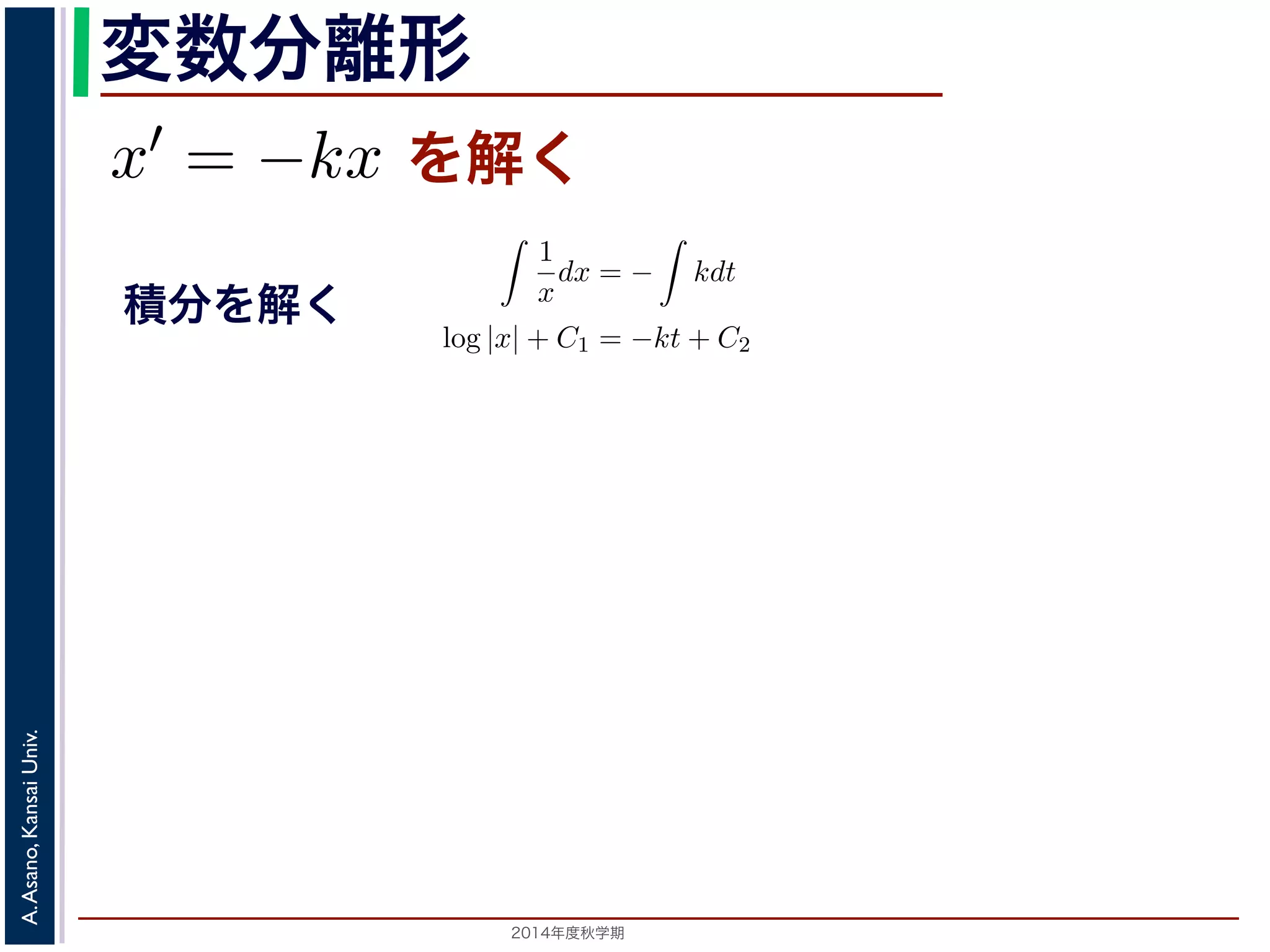 また，放射性x̸= 物質の−崩壊においては，「られています。そこで，時刻t での物質のx′ 離形 
とも簡単な微分方程式として上で述べた核崩壊に関する方程式x′ = −kx を考えてみ程式は， 
変数分離形 
= kx ます。この方程式を，x̸= 0と1 
し−dx 
て 
dt 
ができます。この方程式を，x 
x̸= dt 
0として 
= −k を上述べた核= 崩壊にkx 関するを方満解程式く 
たx′ し= kx を考1えてみましょう。 
dx 
1 
dx 
−ます。 
t で積分す−ると， 
= −kx = k dt 
x 
dt 
−ことができdx 
ます。このと方程直式す 
を，x̸= ! 
1 
! 
dx 
t で積一分般する解とと， 
特殊解 
0ととしして 
て 
とdt 
x 
dt 
(−k)dt 左辺は置放換積射分性を使物う質このとで 
崩壊に関する上の方程式このとき，x(t) はひとつの関数に決まるでの物質の量ですから，それは「最初にらないからです。このx(0) ! 
を初期値といsolution)，初期値に関するパ(−ラk)メdt ータを形の解を一般解(general solution) といい= −k 両辺をt で積分すると， 
変形する 
= −kx (2) 
1 
x 
dx 
dt 
dt = 
! 
(−k)dt 辺は置換積分を使うことで 
，x̸= 0として 
! 
= −k し，両辺をt で積分すると， 
1 
x 
dx 
dt 
dt = 
両辺を t で積分 
1 
dx 
! 
x 
dt 
(−k)dt が，左辺は置換積分を使うことで 
1 
x 
dx 
dt 
! 
= −k (3) 
! 
(−k)dt ますが，左辺は置換積分を使うことで 
! 
! 
1 
k)dt x 
(−は解が一意であるための十分条件ですから，Lipschitz 条件を満たさないからん。 
置換積分をする 
dx = 
（解析）（2014 年度春学期）　第５回(2014. 10. 23) http://racco.ます。このことから， 
! 
! 
1 
dx 
k)dt x 
dt 
(−解が一意であるための十分条件ですから，Lipschitz 条件を満たさないから。 
1 
x 
dx 
dt 
! 
1 
x 
! 
! 
dt = 
! 
(−k)dt 3Lipschitz ! 
1 
x 
dx 
dt 
dt = 
dt = 
! 
(−k)dt ! 
(4) 
1 
x 
dx = 
1 
x 
2014年度秋学期　A. Asano, Kansai Univ. 
ことで 
dx ! 
= − 
1 
x 
kdt 
dx = 
積分を解く 
C1, C2は 
積分定数 
! 
条件は解が一意であるための十分条件ですから，Lipschitz 条件を満たさないからといって解が一意いえません。 
1 
x 
dx = 
dx = 
log |x| + C1 = −kt + C2 
! 
(−k)dt (5) 
log |x| = −kt + (C2 − C1) 
 