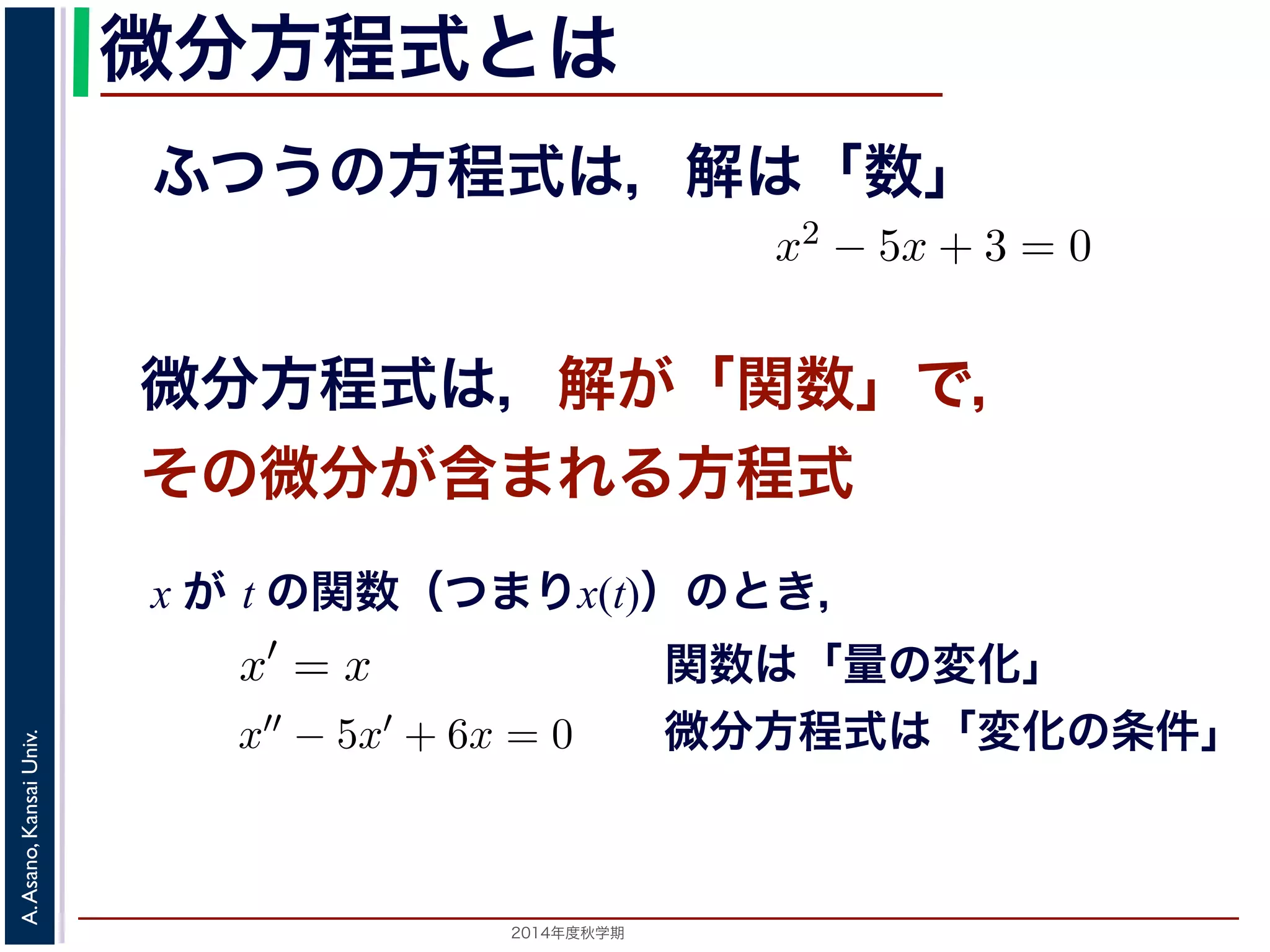 この場合は，「周期が無限大である」と考えます。すなL としましたが，今回はL→∞となったときの極限をフーリエ級数の式（前回の(1) 式） 
微分方程式とは 
f(x)dx がふつうの方程式は，解は「数」 
(1) 
微分方程式は，解が「関数」で， 
その微分が含まれる方程式 
f(x)dx x がt の関数x(t) であるとき，その１階および２階導関x′′ − 5x′ + 6x = 0などは微分方程式です。x2 − 5x + 3 関x が t の関数（つまりx(t)）のとき， 
2014年度秋学期　A. Asano, Kansai Univ. 
" a 
0 
t の関数x(t) であるとき，その１階および２階導関数をx′, x′′ で− 5x′ + 6x = 0などは微分方程式です。x2 − 5x + 3 = 0 
f′(x) (2) 
(3) 
x′′ で表すと，x′ = x やx′−5x+3t = 0， 
f(x) = 
f(a) − a − f(a) − f(0) 
lim 
a→0 
a − 0 
= 
df (dx 
" a 
0 
数は「量の変化」 
微分方程式は「変化の条件」 
 