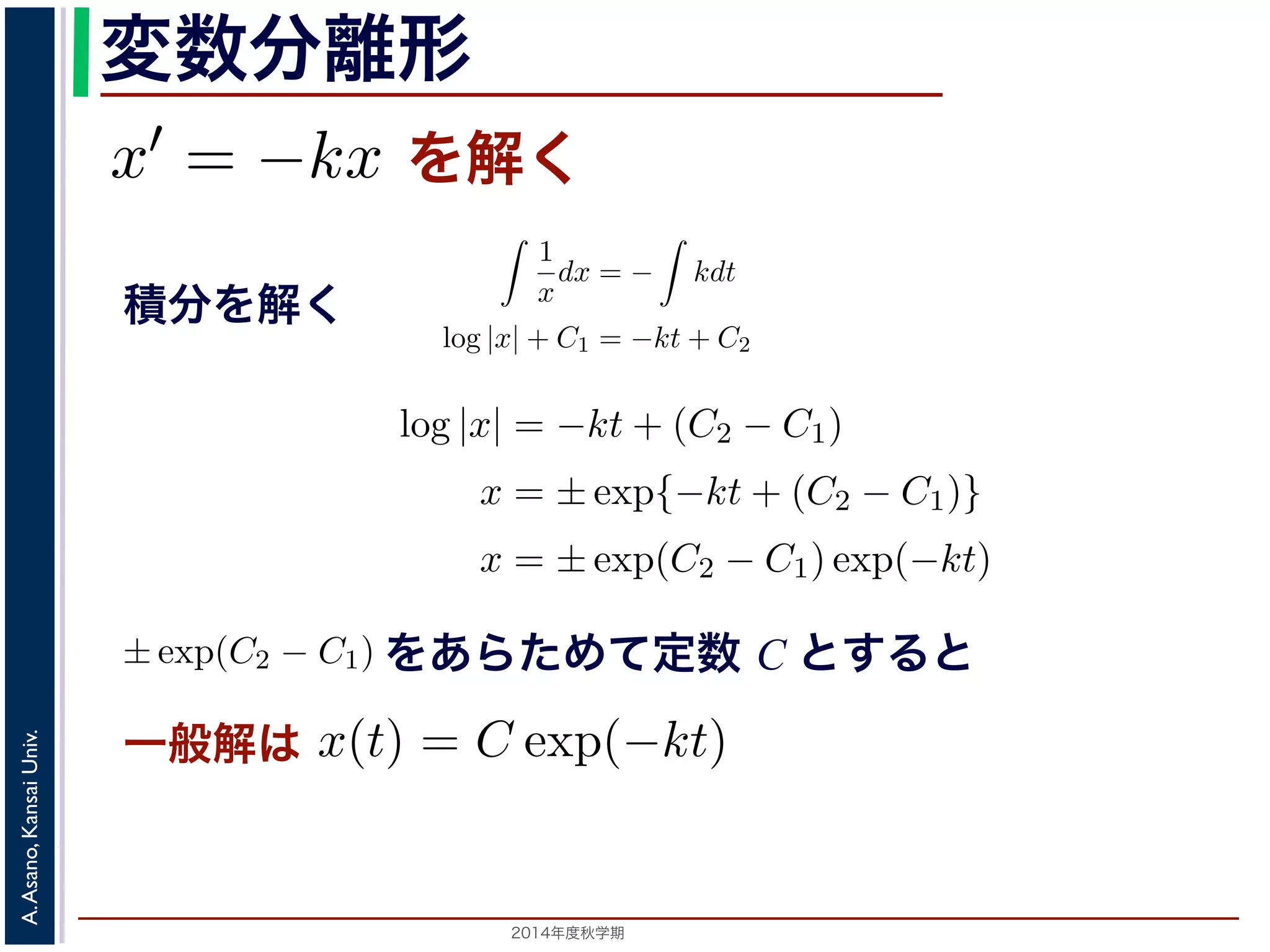 また，放射性物質の崩壊においては，「られています。そこで，時刻t での物質のx′ 変数分離形 
= −kx を満解く 
たします1。 
一積般解と特殊解 
放射性物質の崩壊に関する上の方程式このとき，x(t) はひとつの関数に決まるでの物質の量すから，それは「最初にらないからです。このx(0) を初期値といsolution)，初期値に関するパラメータを形の解を一般解(general solution) といい。と表されます。このことから， 
! 
! 
1 
dx = dx = − 
分kdt 
を解く 
x 
− 
C1 = −kt + C2 
= −kdt とあたかも分数の計算のように変形し，ここから(5) 式を導きます。この式では，左辺にx，右辺log |x| = −kt + (C2 − C1) 
x = ±exp{−kt + (C2 − C1)} 
x = ±exp(C2 − C1) exp(−kt) 
をあらためて定数 C とすると 
2014年度秋学期　A. Asano, Kansai Univ. 
! 
kdt 
log |x| + C1 = −kt + C2 
log |x| = −kt + (C2 − C1) 
x = ±exp{−kt + (C2 − C1)} 
x = ±exp(C2 − C1) exp(−kt) 
となります。C1, C2 は積分定数です。そこで，±exp(C2 − C1) をあらためて定数C とおくと，程式の一般解はx(t) = C exp(−kt) となります。この計算ではx̸= 0としましたが，一方x ≡ 0 方程式に代入すると解であることがわかります。この解は一般解でC = 0とすると表すことがでで，これも１つの特殊解です。ここで，初期値x(0) = x0 であるならば，x0 = C exp(0) となるのの時の特殊解はx(t) = x0 exp(−kt) となります。 
ところで，このような導出の過程を，通常は(2) 式から 
dx 
x 
このことから， 
! 
1 
x 
dx = − 
! 
kdt 
log |x| + C1 = −kt + C2 
log |x| = −kt + (C2 − C1) 
x = ±exp{−kt + (C2 − C1)} 
x = ±exp(C2 − C1) exp(−kt) 
1 
x 
C1, C2 は積分定数です。そこで，±exp(C2 − C1) をあらためて定数C とおはx(t) = C exp(−kt) となります。この計算ではx̸= 0としましたが，一方すると解であることがわかります。この解は一般解でC = 0とすると表すこつの特殊解です。ここで，初期値x(0) = x0 であるならば，x0 = C exp(0) とはx(t) = x0 exp(−kt) となります。 
このような導出の過程を，通常は(2) 式から 
(6) 
そこで，±exp(C2 − C1) らためて定数C とおくと，この方 
なります。この計算ではx̸= 0としましたが，一方x ≡ 0 も元の 
かります。この解は一般解でC = 0とすると表すことができるの 
，初期値x(0) = x0 であるならば，x0 = C exp(0) となるので，こ 
なります。 
，通常は(2) 式から 
 