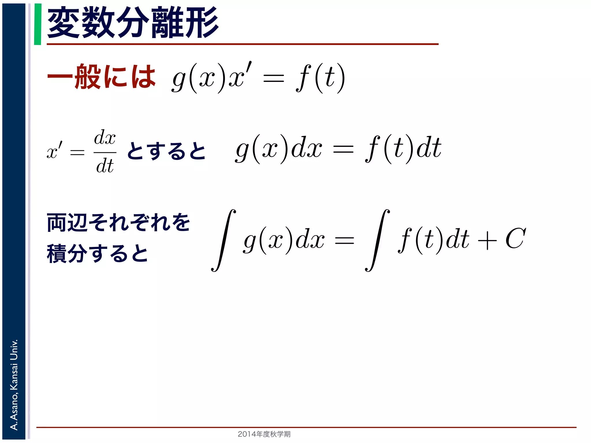 離形の微分方程式は，一般には 
，こ形にできる微分方程式を変数分離形といいます。 
数分離形の微分方程式は，一般には 
変数分離形 
一般には 
れを，x′ = 
dx 
dt 
として上記のやりかたで変形すg(x)x′ = f(t) x′ g(x)dx = f(t)dt 積分して 
g(x)x′ = f(t) れを，x′ = 
= 
dx 
dt 
f(t)dt + C ととして上記のやりかたで変形すると 
両辺それぞれを 
積分すると 
! 
! 
g(x)dx = f(t)dt て 
g(x)dx = 
f(t)dt + C Univ. 
は積分! 
定数です。! 
C Kansai 初期値がx(t0) = x0 であてAsano, g(x)dx = 
A. 2014年度秋学期　すると 
dx 
dt 
して上記のやりかたで変形すると 
g(x)dx = f(t)dt 積分して 
! 
g(x)dx = 
! 
f(t)dt + C C は積分定数です。初期値がx(t0) = x0 である場合は，求められたC の値を定め，特殊解を求めます。 
C の値を定め，特殊解を求めます。 
 