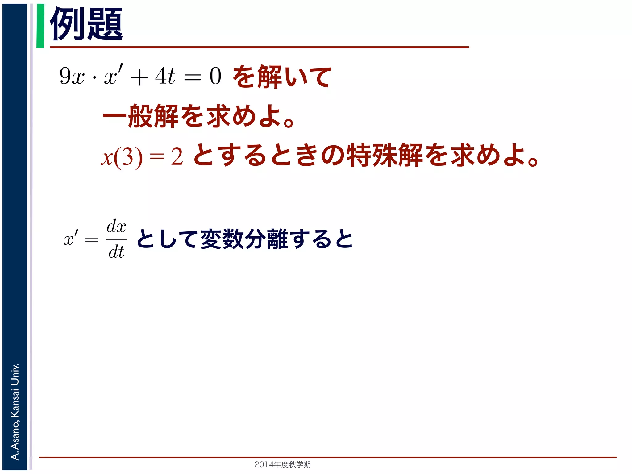 例題 
を解いて 
9x · x′ + 4t = 0 た，初期値をx(3) = 2 とするときの特殊解を求めてくださいすると 
一般解を求めよ。 
x(3) = 2 とするときの特殊解を求めよ。 
9xdx = −4tdt 　第５回(2014. 10. 23) http://racco.mikeneko.jp/　3/5 2014年度秋学期　A. Asano, Kansai Univ. 
 