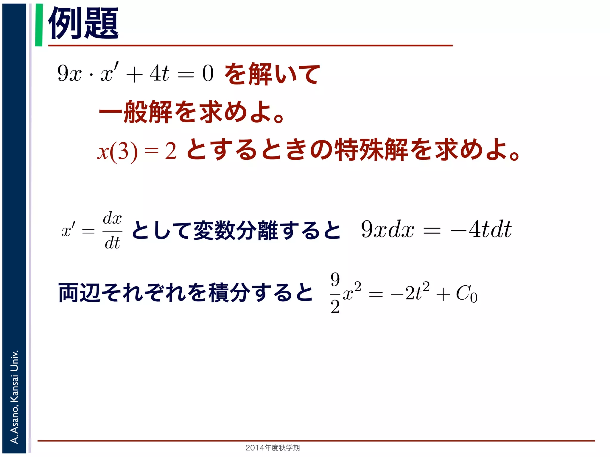 例題 
= −kdt (7) 
9x · x′ + 4t = 0 を解いて 
一般解を求めてください。また，初期値をx(3) = 2 とする）dx 
x 
のように変形し，ここから(5) 式を導きます。この式では，左辺にx，右辺にt と 
で，この形にできる微分方程式を変数分離形といいます。 
変数分離形の微分方程式は，一般には 
9x · x′ + 4t = 0 た，初期値をx(3) = 2 とするときの特殊解を求めてくださいすると 
一般解を求めよ。 
とx(3) して= 2 変と数すをる分と離きすのる特と 
殊解を求めよ。 
9xdx = −4tdt 　第５回(2014. 10. 23) http://racco.mikeneko.jp/　3/5 g(x)x′ = f(t) (8) 
として変数分離すると 
x′ = 
dx 
dt 
これを，x′ = 
dx 
dt 
して上記のやりかたで変形すると 
9xdx = −4tdt 用数学（解析）（2014 年度春学期）　第５回(2014. 10. 23) 両g(x)dx = f(t)dt (9) 
れ積分して 
辺それぞれを積分すると 
! 
Univ. 
g(x)dx = 
Kansai Asano, A. 2014年度秋学期　! 
f(t)dt + C (10) 
。C は積分定数です。初期値がx(t0) = x0 である場合は，求められた一般解に 
てC の値を定め，特殊解を求めます。 
 