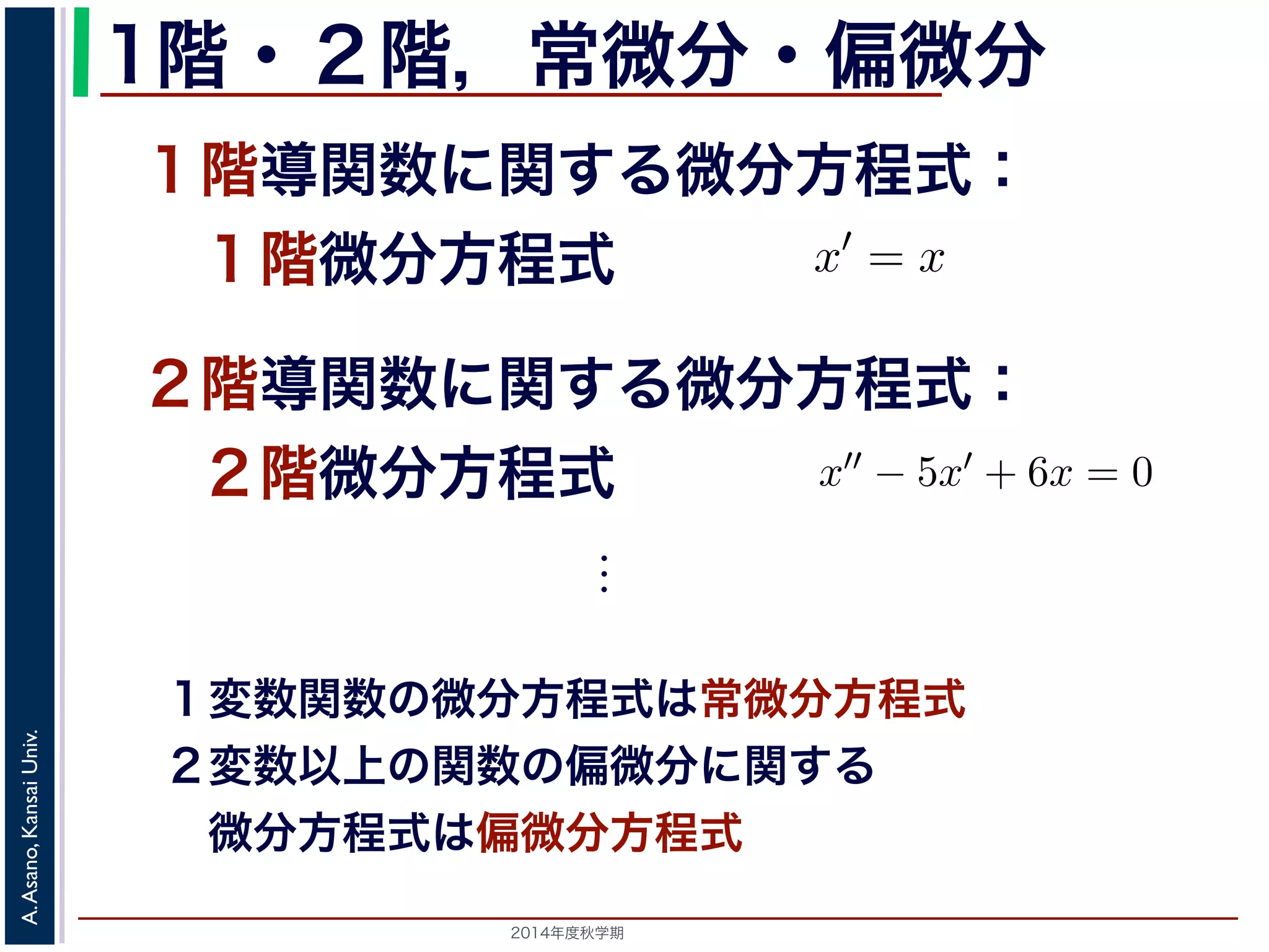 a − 0 
dx 
!!!! 
1階" x=0 
a 
・２階，常微分・偏微分 
１階導関数に関する微分方程式： 
　１階微分方程式 
f(x)dx 0 
１階および２階導関数をx′, x′′ で表すと，x′ = x やx′−5x+3t = です。x2 − 5x + 3 = 0 
２階導関数に関する微分方程式： 
　２階微分方程式 
x がt の関数x(t) であるx′′ − 5x′ + 6x = 0などは⋮ 
１変数関数の微分方程式は常微分方程式 
２変数以上の関数の偏微分に関する 
　微分方程式は偏微分方程式 
2014年度秋学期　A. Asano, Kansai Univ. 
 