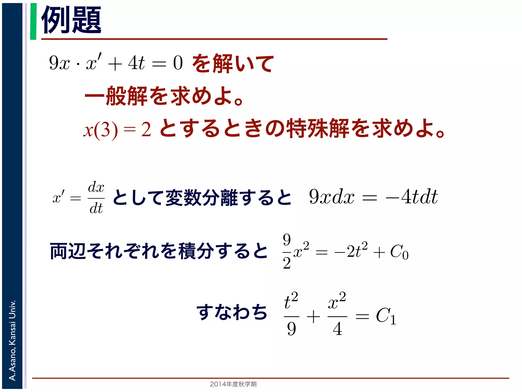 例題 
= −kdt (7) 
9x · x′ + 4t = 0 を解いて 
一般解を求めてください。また，初期値をx(3) = 2 とする）dx 
x 
のように変形し，ここから(5) 式を導きます。この式では，左辺にx，右辺にt と 
で，この形にできる微分方程式を変数分離形といいます。 
変数分離形の微分方程式は，一般には 
9x · x′ + 4t = 0 た，初期値をx(3) = 2 とするときの特殊解を求めてくださいすると 
一般解を求めよ。 
とx(3) して= 2 変と数すをる分と離きすのる特と 
殊解を求めよ。 
9xdx = −4tdt 　第５回(2014. 10. 23) http://racco.mikeneko.jp/　3/5 g(x)x′ = f(t) (8) 
として変数分離すると 
x′ = 
dx 
dt 
これを，x′ = 
dx 
dt 
して上記のやりかたで変形すると 
り，両辺をそれぞれ積分すると，C0 を定数9xdx として 
= −4tdt 両9 
用数学（解析）（年度春学期）　第５2 
2014 回(2014. 10. 23) g(x)dx = f(t)dt (9) 
x2 = −2t2 + C0 う一般解が求められます。この解は， 
れ積分して 
辺それぞれを積分すると 
! 
Univ. 
g(x)dx = 
Kansai Asano, A. 2014年度秋学期　! 
f(t)dt + C (10) 
t2 
9 
+ 
= C1 き直すことができます（C1 は別の定数）。この式は，解がt − x 平面上x2 
4 
。C は積分定数です。初期値がx(t0) = x0 である場合は，求められた一般解に 
てC の値を定め，特殊解を求めます。 
 