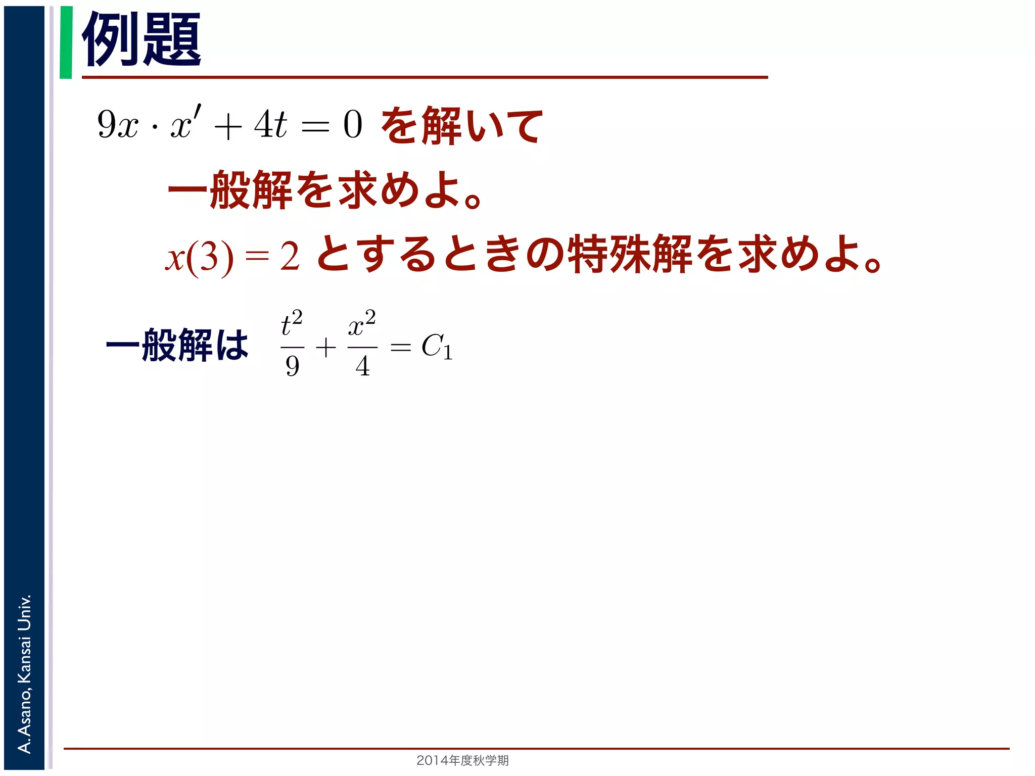 例題 
9x · x′ + 4t = 0 を解いて 
一般解を求めてください。また，初期値をx(3) = 2 とする）9x · x′ + 4t = 0 た，初期値をx(3) = 2 とするときの特殊解を求めてくださいすると 
一般解を求めよ。 
とx(3) して= 2 変と数すをる分と離きすのる特と 
殊解を求めよ。 
9xdx = −4tdt 　第５回(2014. 10. 23) http://racco.mikeneko.jp/　3/5 両辺をそれぞれ積分すると，C0 を定数として 
として変数分離すると 
x′ = 
dx 
dt 
り，両辺をそれぞれ積分すると，9 
C0 を定数9xdx として 
= −4tdt 2 
両用数学（解析）（2014 年度春学期）　第５回(2014. 10. 23) x2 = −2t2 + C0 般解が求め辺らそれれまぞすれ。をこ積の分解すはる， 
と 
x2 = −2t2 + C0 う一般解が求められます。この解は， 
t2 
9 
x2 
4 
Univ. 
すなわち 
Kansai = C1 Asano, きA. 直すことができます（C1 は2014別年度秋の学期定　数）。この式は，解がt − x 平面上9 
2 
+ 
= C1 t2 
x2 
+ 
すことができます（C1 は別（ のt 定– x 数平）面。9 
のこ楕の4 
円式群は） 
，解がt − x 平面。 
dx 
x 
= −kdt (7) 
のように変形し，ここから(5) 式を導きます。この式では，左辺にx，右辺にt と 
で，この形にできる微分方程式を変数分離形といいます。 
変数分離形の微分方程式は，一般には 
g(x)x′ = f(t) (8) 
これを，x′ = 
dx 
dt 
して上記のやりかたで変形すると 
g(x)dx = f(t)dt (9) 
れ積分して 
! 
g(x)dx = 
! 
f(t)dt + C (10) 
。C は積分定数で。初期値がx(t0) = x0 である場合は求められた一般解に 
てC の値を定め，特殊解を求めます。 
 