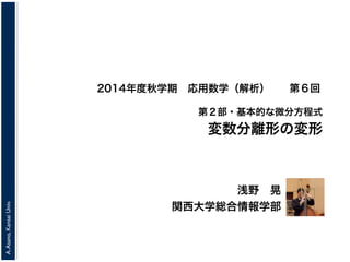 A. Asano, Kansai Univ. 
2014年度秋学期　応用数学（解析） 
第２部・基本的な微分方程式 
変数分離形の変形 
浅野　晃 
関西大学総合情報学部 
第６回 
 