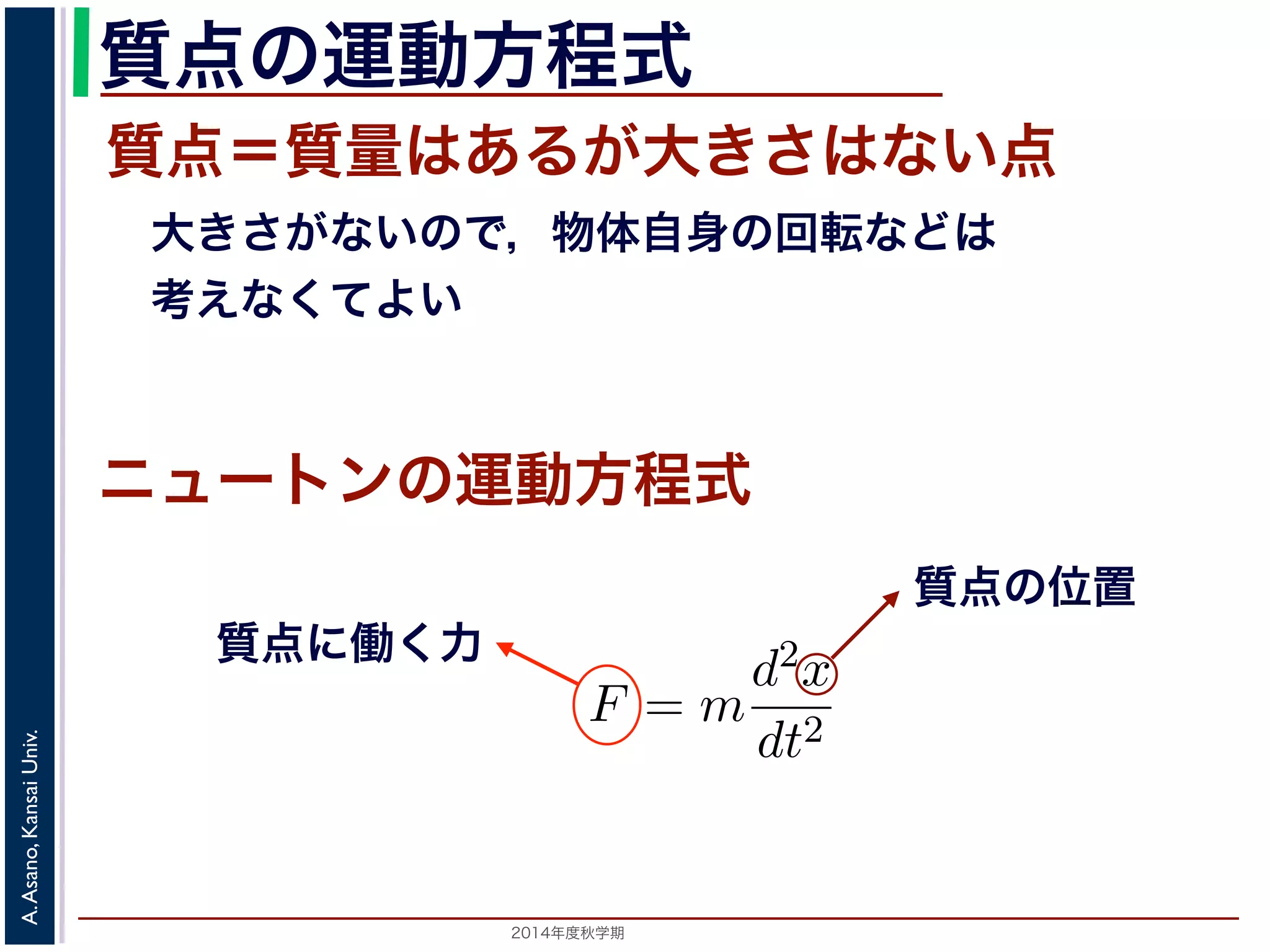 質点の運動方程式 
質点＝質量はあるが大きさはない点 
　大きさがないので，物体自身の回転などは 
　考えなくてよい 
　応用数学（解析）　第１１回 
式に関する話題／　振動と微分方程式 
向に進ニめュばー進トむほど，逆向きに進もうとする力が働く」こ進む動作を繰り返ンすの現象運で動す方。程ニ式 
ュートンの運動方程式によをm，時刻をt，働く力をF とすると，加速度が位置の２質点に働く力 
F = m 
2014年度秋学期　A. Asano, Kansai Univ. 
d2x 
dt2 
質点の位置 
で表されます。そこで，この方程式で力F がどう表されるができます。 
 