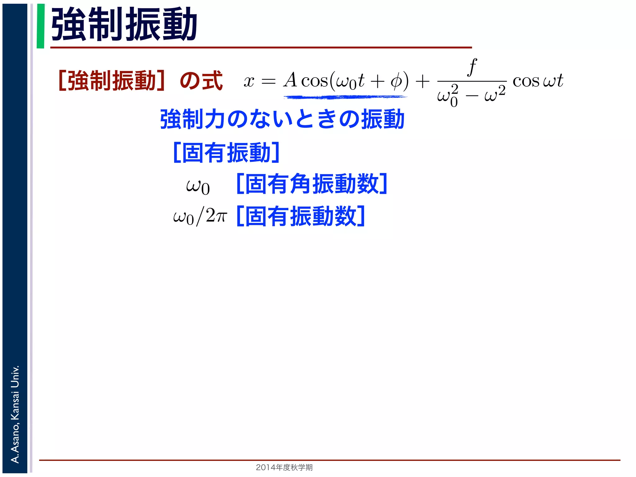 て，(11) 式の非斉次形方程式の一般解は 
強制振動 
x = Acos(ω0t + と表されます。 
つまり，質点はx 軸上で[−A,A] の範囲を往復する振動いいます。時間t を秒の単位で測るとき，ω0 はコサインの進むかを表し，角振動数とよばれます。また，１往復に必要な時間ですから2π/ω0 で，これを周期といいます。さらにわちω0/2π で，これを振動数といいます。A は振幅といい1［強制振動］の式 
強制力のないときの振動 
［固有振動］ 
ω0t −［固有角振動数］ 
を固有振動は強制振動を表す項です。この項は，強制振動の角振動数ω がω0 に近づす。ω = ω0 のときは，第２項の分母が0 になるので，この形では解くこと特殊解をx = t(C1 cos ω0t + C2 sin ω0t) とおいて(11) 式に代入すると， 
質量はあるが大きさはないという，力学上の概念としての理想的な浅野　晃／応用数学（解析）（2014 年度秋学期）　第１１回(2014. 12. 11) ［2014年度秋学期　A. Asano, Kansai Univ. 
ω̸= ω0 のとき，C = 
f 
です。よって，(11) 式の非斉次形方程式の一般ω2 
− ω2 0 f 
x = Acos(ω0t + φ) + 
ω2 
0 − ω2 cos ωt ります。 
の解の第１項は，強制力がない時の振動で固有振動といい，ω0 
2π 
2C1ω0 − tC2ω2 
0 
" 
sin ω0t + 
! 
2C2ω0 − tC1ω2 
0 
" 
cos ω0t + tω2 
0 (C1 cos ω0t + C2 −2C1ω0 sin ω0t + 2C2ω0 りますから，C1 = 0, C2 = 
f 
2ω0 
となります。すなわち，(11) 式の一般解は 
x = Acos(ω0t + φ) + 
ft 
sin 固有振動数］ 
ω0t + φ) + 
f 
ω2 
0 − ω2 cos ωt (13) 
で固有振動といい，ω0 
2π 
を固有振動数といいます。一方，第 
制振動の角振動数ω がω0 に近づくと，どんどん大きくな 
になるので，この形では解くことができません。この場合 
とおいて(11) 式に代入すると， 
tC1ω2 
0 
" 
cos ω0t + tω2 
0 (C1 cos ω0t + C2 sin ω0t) = f cos ω0t 
−2C1ω0 sin ω0t + 2C2ω0 cos ω0t = f cos ω0t 
(14) 
す。すなわち，(11) 式の一般解は 
 