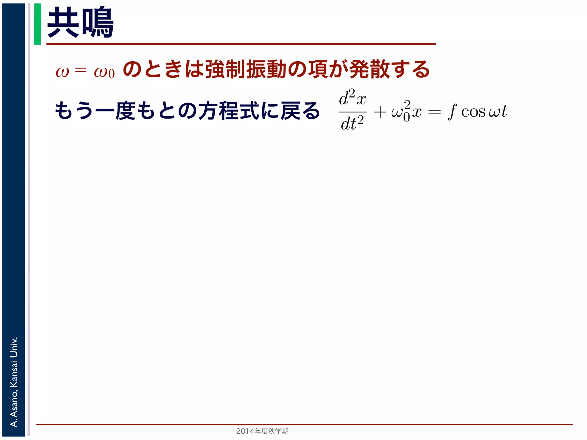 共鳴 
ω = ω0 のときは強制振動の項が発散する 
となります。f = 
F 
m 
とおき，さらに前々節のω0 を用いると，この方程式d2x 
cos ωt も2014年度秋学期　A. Asano, Kansai Univ. 
dt2 + ω2 
0x = f cos ωt と表されます。この方程式は非斉次形２階線形微分方程式です。対応する式と同じで，その一般解はx = Acos(ω0t + φ) です。 
一方，非斉次形の方程式の特殊解を求めるため，x = C cos ωt とおいて−Cω2 cos ωt + ω2 
0C cos ωt = f cos ωt 
C(ω2 
0 − ω2) cos ωt = f cos ωt 
となります。 
ω̸= ω0 のとき，C = 
f 
です。よって，(11) 式の非斉次形方程式ω2 
− ω2 0 f 
x = Acos(ω0t + φ) + 
う一度もとの方程式に戻る 
 