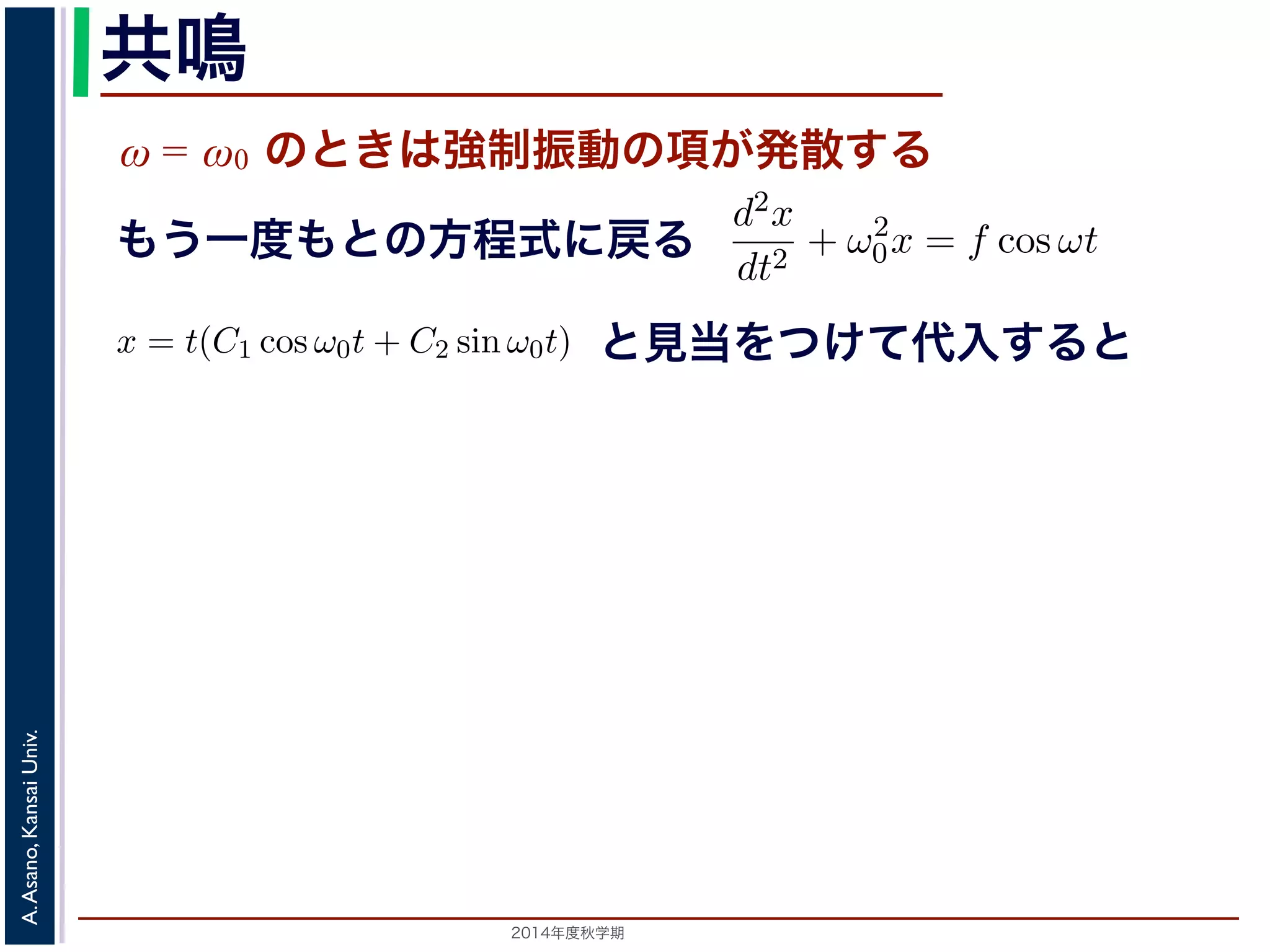 共鳴 
ω = ω0 のときは強制振動の項が発散する 
x = Acos(ω0t + φ) + 
cos ωt ω2 
ω2 0 − りまとすな。 
ります。F 
f = 
m 
の解の第１項は，強制力がない時の振動で固有振動といい，ω0 
とおき，さらに前々節のω0 を用いると，この方程式d2x 
を固有振動数といいまは強制振動を表す項です。この項は，強制振動の角振動数ω がω0 に近づくと，どんす。ω = ω0 のときは，第２項の分母が0 になるので，この形では解くことができませ特殊解をx = t(C1 cos ω0t + C2 sin ω0t) とおいて(11) 式に代入すると， 
cos ωt もsin ω0t ります。この解は，t が大きくなる，すなわち時間がたつにつれ，第２項が振動しなこの現象を共鳴といい，ときには建造物を破壊するほどの事態をひきおこすことがあと2014年度秋学期　A. Asano, Kansai Univ. 
dt2 + ω2 
0x = f cos ωt と表されます。この方程式は非斉次形見２当階を線つ形け微分て方代程入式すでるすと 
。対応する式と同じで，その一般解はx = Acos(ω0t + φ) です。 
一方，非斉次形の方程式の特殊解を求めるため，x = C cos ωt とおいて−Cω2 cos ωt + ω2 
0C cos ωt = f cos ωt 
C(ω2 
0 − ω2) cos ωt = f cos ωt 
となります。 
ω̸= ω0 のとき，C = 
f 
です。よって，(11) 式の非斉次形方程式ω2 
− ω2 0 f 
x = Acos(ω0t + φ) + 
う一度もとの方程式に戻る 
2π 
2C1ω0 − tC2ω2 
0 
" 
sin ω0t + 
! 
2C2ω0 − tC1ω2 
0 
" 
cos ω0t + tω2 
0 (C1 cos ω0t + C2 sin ω0t) = −2C1ω0 sin ω0t + 2C2ω0 cos ω0t = りますから，C1 = 0, C2 = 
f 
2ω0 
となります。すなわち，(11) 式の一般解は 
x = Acos(ω0t + φ) + 
ft 
2ω0 
 