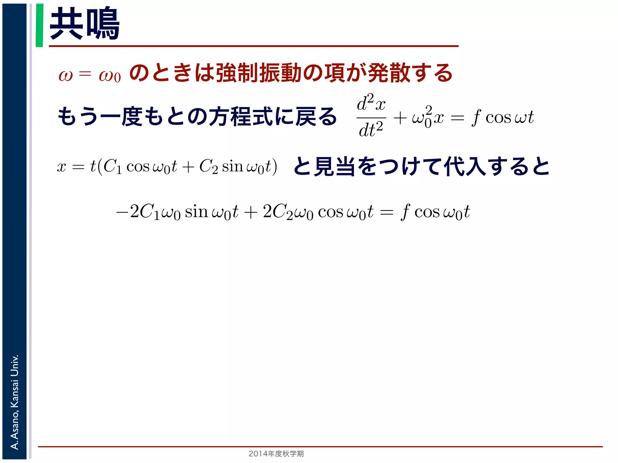 共鳴 
ω = ω0 のときは強制振動の項が発散する 
x = Acos(ω0t + φ) + 
cos ωt ω2 
ω2 0 − りまとすな。 
ります。F 
f = 
m 
の解の第１項は，強制力がない時の振動で固有振動といい，ω0 
とおき，さらに前々節のω0 を用いると，この方程式d2x 
を固有振動数といいまは強制振動を表す項です。この項は，強制振動の角振動数ω がω0 に近づくと，どんす。ω = ω0 のときは，第２項の分母が0 になるので，この形では解くことができませ特殊解をx = t(C1 cos ω0t + C2 sin ω0t) とおいて(11) 式に代入すると， 
cos ωt もsin ω0t ります。この解は，t が大きくなる，すなわち時間がたつにつれ，第２項が振動しなこの現象を共鳴といい，ときには建造物を破壊するほどの事態をひきおこすことがあと2014年度秋学期　A. Asano, Kansai Univ. 
dt2 + ω2 
0x = f cos ωt と表されます。この方程式は非斉次形見２当階を線つ形け微分て方代程入式すでるすと 
。対応する式と同じで，その一般解はx = Acos(ω0t + φ) です。 
一方，非斉次形の方程式の特殊解を求めるため，x = C cos ωt とおいて−Cω2 cos ωt + ω2 
0C cos ωt = f cos ωt 
C(ω2 
0 − ω2) cos ωt = f cos ωt 
となります。 
ω̸= ω0 のとき，C = 
f 
です。よって，(11) 式の非斉次形方程式ω2 
− ω2 0 f 
x = Acos(ω0t + φ) + 
う一度もとの方程式に戻る 
2π 
2C1ω0 − tC2ω2 
0 
" 
sin ω0t + 
! 
2C2ω0 − tC1ω2 
0 
" 
cos ω0t + tω2 
0 (C1 cos ω0t + C2 sin ω0t) = −2C1ω0 sin ω0t + 2C2ω0 cos ω0t = りますから，C1 = 0, C2 = 
f 
2ω0 
となります。すなわち，(11) 式の一般解は 
x = Acos(ω0t + φ) + 
ft 
2ω0 
振動で固有振動といい，ω0 
2π 
を固有振動数といいます。一方，第 
は，強制振動の角振動数ω がω0 に近づくと，どんどん大きくな 
母が0 になるので，この形では解くことができません。この場合 
ω0t) とおいて(11) 式に代入すると， 
tC1ω2 
0 
" 
cos ω0t + tω2 
0 (C1 cos ω0t + C2 sin ω0t) = f cos ω0t 
−2C1ω0 sin ω0t + 2C2ω0 cos ω0t = f cos ω0t 
(14) 
なります。すなわち，(11) 式の一般解は 
Acos(ω0t + φ) + 
ft 
2ω0 
sin ω0t (15) 
，すなわち時間がたつにつれ，第２項が振動しながら発散しま 
造物を破壊するほどの事態をひきおこすことがあります。 
 