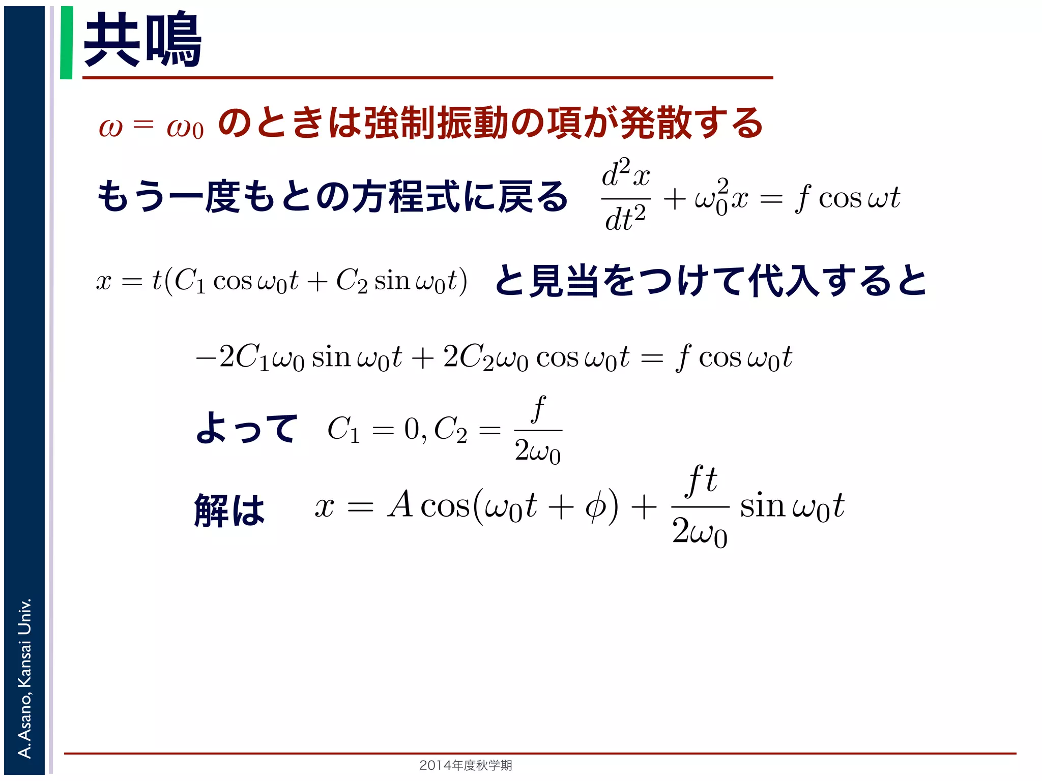 sin ω0t となります。この解は，t が大きくなる，すなわち時間がたつにつれ，第す。この現象を共鳴といい，ときには建造物を破壊するほどの事態をひ2π 
動を表す項です。この項は，強制振動の角振動数ω がω0 に近づくω0 共鳴 
ω = ω0 のときは強制振動の項が発散する 
となります。 
この解の第１項は，強制力がない時の振動で固有振動といい，ω0 
ω2 
0 − ω2 cos ωt ります。 
の解の第１項は，強制力がない時の振動で固有振動といい，ω0 
のときは，第２項の分母が0 になるので，この形では解くことが= t(C1 cos ω0t + C2 sin ω0t) とおいて(11) 式に代入すると， 
tC2ω2 
を固２項は強制振動を表す項です。この項は，強制振動の角振動数ω がω0 にります。ω = ω0 のときは，第２項の分母が0 になるので，この形では解は，特殊解をx = t(C1 cos ω0t + C2 sin ω0t) とおいて(11) 式に代入する! 
−2C1ω0 − tC2ω2 
となります。f = 
F 
m 
x = Acos(ω0t + φ) + 
とおき，さらに前々節のω0 を用いると，この方程式d2x 
を固有振動数といいまは強制振動を表す項です。この項は，強制振動の角振動数ω がω0 に近づくと，どんす。ω = ω0 のときは，第２項の分母が0 になるので，この形では解くことができませ特殊解をx = t(C1 cos ω0t + C2 sin ω0t) とおいて(11) 式に代入すると， 
cos ωt もとよって 
sin ω0t ります。この解は，t が大きくなる，すなわち時間がたつにつれ，第２項が振動しなこの現象を共鳴といい，ときには建造物を破壊するほどの事態をひきおこすことがあ2014年度秋学期　A. Asano, Kansai Univ. 
dt2 + ω2 
0x = f cos ωt と表されます。この方程式は非斉次形見２当階を線つ形け微分て方代程入式すでるすと 
。対応する式と同じで，その一般解はx = Acos(ω0t + φ) です。 
一方，非斉次形の方程式の特殊解を求めるため，x = C cos ωt とおいて−Cω2 cos ωt + ω2 
0C cos ωt = f cos ωt 
C(ω2 
0 − ω2) cos ωt = f cos ωt 
となります。 
ω̸= ω0 のとき，C = 
f 
です。よって，(11) 式の非斉次形方程式ω2 
− ω2 0 f 
x = Acos(ω0t + φ) + 
う一度もとの方程式に戻る 
2π 
2C1ω0 − tC2ω2 
0 
" 
sin ω0t + 
! 
2C2ω0 − tC1ω2 
0 
" 
cos ω0t + tω2 
0 (C1 cos ω0t + C2 sin ω0t) = −2C1ω0 sin ω0t + 2C2ω0 cos ω0t = りますから，C1 = 0, C2 = 
f 
2ω0 
となります。すなわち，(11) 式の一般解は 
x = Acos(ω0t + φ) + 
ft 
2ω0 
振動で固有振動といい，ω0 
2π 
を固有振動数といいます。一方，第 
は，強制振動の角振動数ω がω0 に近づくと，どんどん大きくな 
母が0 になるので，この形では解くことができません。この場合 
ω0t) とおいて(11) 式に代入すると， 
tC1ω2 
0 
" 
cos ω0t + tω2 
0 (C1 cos ω0t + C2 sin ω0t) = f cos ω0t 
−2C1ω0 sin ω0t + 2C2ω0 cos ω0t = f cos ω0t 
(14) 
なります。すなわち，(11) 式の一般解は 
Acos(ω0t + φ) + 
ft 
2ω0 
sin ω0t (15) 
，すなわち時間がたつにつれ，第２項が振動しながら発散しま 
造物を破壊するほどの事態をひきおこすことがあります。 
2π 
0 
" 
sin ω0t + 
! 
2C2ω0 − tC1ω2 
0 
" 
cos ω0t + tω2 
0 (C1 cos ω0t −2C1ω0 sin ω0t + となりますから，C1 = 0, C2 = 
f 
2ω0 
となります。すなわち，(11) 式の一x = Acos(ω0t + φ) + 
ft 
2ω0 
0 
" 
sin ω0t + 
! 
2C2ω0 − tC1ω2 
0 
" 
cos ω0t + tω2 
0 (C1 cos ω0t + C2 sin −2C1ω0 sin ω0t + 2C2ω0 cos ら，C1 = 0, C2 = 
f 
2ω0 
となります。すなわち，(11) 式の一般解は 
x = Acos(ω0t + φ) + 
ft 
2ω0 
解は 
sin ω0t この解は，t が大きくなる，すなわち時間がたつにつれ，第２項がを共鳴といい，ときには建造物を破壊するほどの事態をひきおこす 
