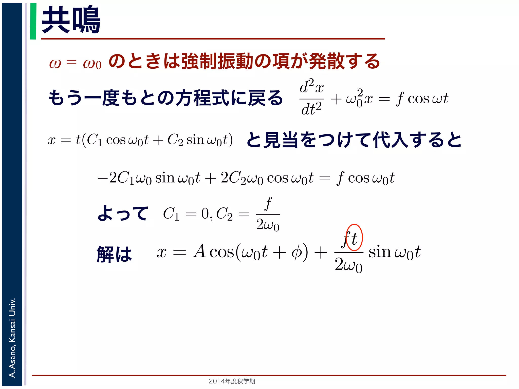 sin ω0t となります。この解は，t が大きくなる，すなわち時間がたつにつれ，第す。この現象を共鳴といい，ときには建造物を破壊するほどの事態をひ2π 
動を表す項です。この項は，強制振動の角振動数ω がω0 に近づくω0 共鳴 
ω = ω0 のときは強制振動の項が発散する 
となります。 
この解の第１項は，強制力がない時の振動で固有振動といい，ω0 
ω2 
0 − ω2 cos ωt ります。 
の解の第１項は，強制力がない時の振動で固有振動といい，ω0 
のときは，第２項の分母が0 になるので，この形では解くことが= t(C1 cos ω0t + C2 sin ω0t) とおいて(11) 式に代入すると， 
tC2ω2 
を固２項は強制振動を表す項です。この項は，強制振動の角振動数ω がω0 にります。ω = ω0 のときは，第２項の分母が0 になるので，この形では解は，特殊解をx = t(C1 cos ω0t + C2 sin ω0t) とおいて(11) 式に代入する! 
−2C1ω0 − tC2ω2 
となります。f = 
F 
m 
x = Acos(ω0t + φ) + 
とおき，さらに前々節のω0 を用いると，この方程式d2x 
を固有振動数といいまは強制振動を表す項です。この項は，強制振動の角振動数ω がω0 に近づくと，どんす。ω = ω0 のときは，第２項の分母が0 になるので，この形では解くことができませ特殊解をx = t(C1 cos ω0t + C2 sin ω0t) とおいて(11) 式に代入すると， 
cos ωt もとよって 
sin ω0t ります。この解は，t が大きくなる，すなわち時間がたつにつれ，第２項が振動しなこの現象を共鳴といい，ときには建造物を破壊するほどの事態をひきおこすことがあ2014年度秋学期　A. Asano, Kansai Univ. 
dt2 + ω2 
0x = f cos ωt と表されます。この方程式は非斉次形見２当階を線つ形け微分て方代程入式すでるすと 
。対応する式と同じで，その一般解はx = Acos(ω0t + φ) です。 
一方，非斉次形の方程式の特殊解を求めるため，x = C cos ωt とおいて−Cω2 cos ωt + ω2 
0C cos ωt = f cos ωt 
C(ω2 
0 − ω2) cos ωt = f cos ωt 
となります。 
ω̸= ω0 のとき，C = 
f 
です。よって，(11) 式の非斉次形方程式ω2 
− ω2 0 f 
x = Acos(ω0t + φ) + 
う一度もとの方程式に戻る 
2π 
2C1ω0 − tC2ω2 
0 
" 
sin ω0t + 
! 
2C2ω0 − tC1ω2 
0 
" 
cos ω0t + tω2 
0 (C1 cos ω0t + C2 sin ω0t) = −2C1ω0 sin ω0t + 2C2ω0 cos ω0t = りますから，C1 = 0, C2 = 
f 
2ω0 
となります。すなわち，(11) 式の一般解は 
x = Acos(ω0t + φ) + 
ft 
2ω0 
振動で固有振動といい，ω0 
2π 
を固有振動数といいます。一方，第 
は，強制振動の角振動数ω がω0 に近づくと，どんどん大きくな 
母が0 になるので，この形では解くことができません。この場合 
ω0t) とおいて(11) 式に代入すると， 
tC1ω2 
0 
" 
cos ω0t + tω2 
0 (C1 cos ω0t + C2 sin ω0t) = f cos ω0t 
−2C1ω0 sin ω0t + 2C2ω0 cos ω0t = f cos ω0t 
(14) 
なります。すなわち，(11) 式の一般解は 
Acos(ω0t + φ) + 
ft 
2ω0 
sin ω0t (15) 
，すなわち時間がたつにつれ，第２項が振動しながら発散しま 
造物を破壊するほどの事態をひきおこすことがあります。 
2π 
0 
" 
sin ω0t + 
! 
2C2ω0 − tC1ω2 
0 
" 
cos ω0t + tω2 
0 (C1 cos ω0t −2C1ω0 sin ω0t + となりますから，C1 = 0, C2 = 
f 
2ω0 
となります。すなわち，(11) 式の一x = Acos(ω0t + φ) + 
ft 
2ω0 
0 
" 
sin ω0t + 
! 
2C2ω0 − tC1ω2 
0 
" 
cos ω0t + tω2 
0 (C1 cos ω0t + C2 sin −2C1ω0 sin ω0t + 2C2ω0 cos ら，C1 = 0, C2 = 
f 
2ω0 
となります。すなわち，(11) 式の一般解は 
x = Acos(ω0t + φ) + 
ft 
2ω0 
解は 
sin ω0t この解は，t が大きくなる，すなわち時間がたつにつれ，第２項がを共鳴といい，ときには建造物を破壊するほどの事態をひきおこす 