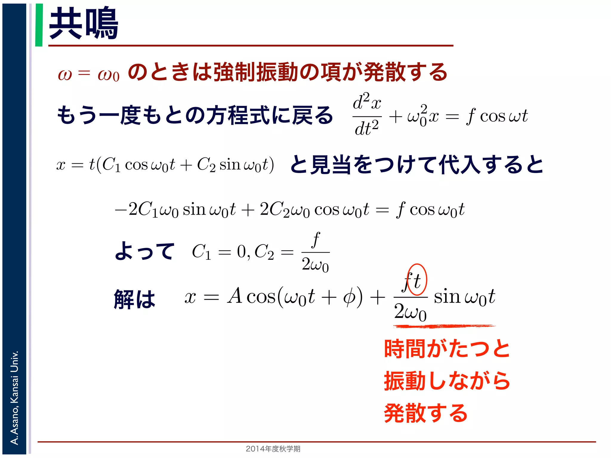 sin ω0t となります。この解は，t が大きくなる，すなわち時間がたつにつれ，第す。この現象を共鳴といい，ときには建造物を破壊するほどの事態をひ2π 
動を表す項です。この項は，強制振動の角振動数ω がω0 に近づくω0 共鳴 
ω = ω0 のときは強制振動の項が発散する 
となります。 
この解の第１項は，強制力がない時の振動で固有振動といい，ω0 
ω2 
0 − ω2 cos ωt ります。 
の解の第１項は，強制力がない時の振動で固有振動といい，ω0 
のときは，第２項の分母が0 になるので，この形では解くことが= t(C1 cos ω0t + C2 sin ω0t) とおいて(11) 式に代入すると， 
tC2ω2 
を固２項は強制振動を表す項です。この項は，強制振動の角振動数ω がω0 にります。ω = ω0 のときは，第２項の分母が0 になるので，この形では解は，特殊解をx = t(C1 cos ω0t + C2 sin ω0t) とおいて(11) 式に代入する! 
−2C1ω0 − tC2ω2 
となります。f = 
F 
m 
x = Acos(ω0t + φ) + 
とおき，さらに前々節のω0 を用いると，この方程式d2x 
を固有振動数といいまは強制振動を表す項です。この項は，強制振動の角振動数ω がω0 に近づくと，どんす。ω = ω0 のときは，第２項の分母が0 になるので，この形では解くことができませ特殊解をx = t(C1 cos ω0t + C2 sin ω0t) とおいて(11) 式に代入すると， 
cos ωt もとよって 
sin ω0t ります。この解は，t が大きくなる，すなわち時間がたつにつれ，第２項が振動しなこの現象を共鳴といい，ときには建造物を破壊するほどの事態をひきおこすことがあ2014年度秋学期　A. Asano, Kansai Univ. 
dt2 + ω2 
0x = f cos ωt と表されます。この方程式は非斉次形見２当階を線つ形け微分て方代程入式すでるすと 
。対応する式と同じで，その一般解はx = Acos(ω0t + φ) です。 
一方，非斉次形の方程式の特殊解を求めるため，x = C cos ωt とおいて−Cω2 cos ωt + ω2 
0C cos ωt = f cos ωt 
C(ω2 
0 − ω2) cos ωt = f cos ωt 
となります。 
ω̸= ω0 のとき，C = 
f 
です。よって，(11) 式の非斉次形方程式ω2 
− ω2 0 f 
x = Acos(ω0t + φ) + 
う一度もとの方程式に戻る 
2π 
2C1ω0 − tC2ω2 
0 
" 
sin ω0t + 
! 
2C2ω0 − tC1ω2 
0 
" 
cos ω0t + tω2 
0 (C1 cos ω0t + C2 sin ω0t) = −2C1ω0 sin ω0t + 2C2ω0 cos ω0t = りますから，C1 = 0, C2 = 
f 
2ω0 
となります。すなわち，(11) 式の一般解は 
x = Acos(ω0t + φ) + 
ft 
2ω0 
振動で固有振動といい，ω0 
2π 
を固有振動数といいます。一方，第 
は，強制振動の角振動数ω がω0 に近づくと，どんどん大きくな 
母が0 になるので，この形では解くことができません。この場合 
ω0t) とおいて(11) 式に代入すると， 
tC1ω2 
0 
" 
cos ω0t + tω2 
0 (C1 cos ω0t + C2 sin ω0t) = f cos ω0t 
−2C1ω0 sin ω0t + 2C2ω0 cos ω0t = f cos ω0t 
(14) 
なります。すなわち，(11) 式の一般解は 
Acos(ω0t + φ) + 
ft 
2ω0 
sin ω0t (15) 
，すなわち時間がたつにつれ，第２項が振動しながら発散しま 
造物を破壊するほどの事態をひきおこすことがあります。 
2π 
0 
" 
sin ω0t + 
! 
2C2ω0 − tC1ω2 
0 
" 
cos ω0t + tω2 
0 (C1 cos ω0t −2C1ω0 sin ω0t + となりますから，C1 = 0, C2 = 
f 
2ω0 
となります。すなわち，(11) 式の一x = Acos(ω0t + φ) + 
ft 
2ω0 
0 
" 
sin ω0t + 
! 
2C2ω0 − tC1ω2 
0 
" 
cos ω0t + tω2 
0 (C1 cos ω0t + C2 sin −2C1ω0 sin ω0t + 2C2ω0 cos ら，C1 = 0, C2 = 
f 
2ω0 
となります。すなわち，(11) 式の一般解は 
x = Acos(ω0t + φ) + 
ft 
2ω0 
解は 
sin ω0t この解は，t が大きくなる，すなわち時間がたつにつれ，第２項がを共鳴といい，ときには建造物を破壊するほどの事態をひきおこす時間がたつと 
振動しながら 
発散する 
 