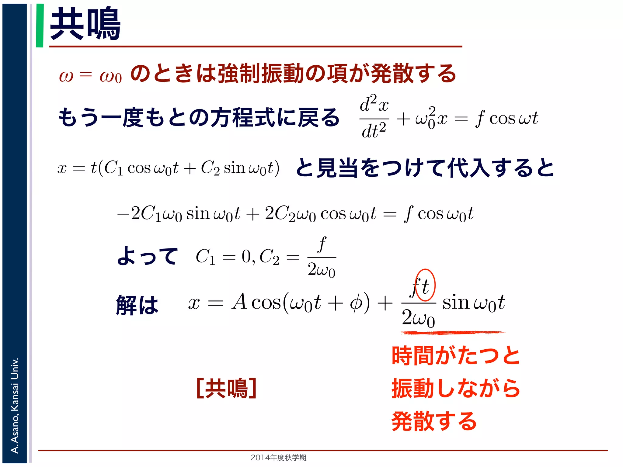 sin ω0t となります。この解は，t が大きくなる，すなわち時間がたつにつれ，第す。この現象を共鳴といい，ときには建造物を破壊するほどの事態をひ2π 
動を表す項です。この項は，強制振動の角振動数ω がω0 に近づくω0 共鳴 
ω = ω0 のときは強制振動の項が発散する 
となります。 
この解の第１項は，強制力がない時の振動で固有振動といい，ω0 
ω2 
0 − ω2 cos ωt ります。 
の解の第１項は，強制力がない時の振動で固有振動といい，ω0 
のときは，第２項の分母が0 になるので，この形では解くことが= t(C1 cos ω0t + C2 sin ω0t) とおいて(11) 式に代入すると， 
tC2ω2 
を固２項は強制振動を表す項です。この項は，強制振動の角振動数ω がω0 にります。ω = ω0 のときは，第２項の分母が0 になるので，この形では解は，特殊解をx = t(C1 cos ω0t + C2 sin ω0t) とおいて(11) 式に代入する! 
−2C1ω0 − tC2ω2 
となります。f = 
F 
m 
x = Acos(ω0t + φ) + 
とおき，さらに前々節のω0 を用いると，この方程式d2x 
を固有振動数といいまは強制振動を表す項です。この項は，強制振動の角振動数ω がω0 に近づくと，どんす。ω = ω0 のときは，第２項の分母が0 になるので，この形では解くことができませ特殊解をx = t(C1 cos ω0t + C2 sin ω0t) とおいて(11) 式に代入すると， 
cos ωt もとよって 
sin ω0t ります。この解は，t が大きくなる，すなわち時間がたつにつれ，第２項が振動しなこの現象を共鳴といい，ときには建造物を破壊するほどの事態をひきおこすことがあ2014年度秋学期　A. Asano, Kansai Univ. 
dt2 + ω2 
0x = f cos ωt と表されます。この方程式は非斉次形見２当階を線つ形け微分て方代程入式すでるすと 
。対応する式と同じで，その一般解はx = Acos(ω0t + φ) です。 
一方，非斉次形の方程式の特殊解を求めるため，x = C cos ωt とおいて−Cω2 cos ωt + ω2 
0C cos ωt = f cos ωt 
C(ω2 
0 − ω2) cos ωt = f cos ωt 
となります。 
ω̸= ω0 のとき，C = 
f 
です。よって，(11) 式の非斉次形方程式ω2 
− ω2 0 f 
x = Acos(ω0t + φ) + 
う一度もとの方程式に戻る 
2π 
2C1ω0 − tC2ω2 
0 
" 
sin ω0t + 
! 
2C2ω0 − tC1ω2 
0 
" 
cos ω0t + tω2 
0 (C1 cos ω0t + C2 sin ω0t) = −2C1ω0 sin ω0t + 2C2ω0 cos ω0t = りますから，C1 = 0, C2 = 
f 
2ω0 
となります。すなわち，(11) 式の一般解は 
x = Acos(ω0t + φ) + 
ft 
2ω0 
振動で固有振動といい，ω0 
2π 
を固有振動数といいます。一方，第 
は，強制振動の角振動数ω がω0 に近づくと，どんどん大きくな 
母が0 になるので，この形では解くことができません。この場合 
ω0t) とおいて(11) 式に代入すると， 
tC1ω2 
0 
" 
cos ω0t + tω2 
0 (C1 cos ω0t + C2 sin ω0t) = f cos ω0t 
−2C1ω0 sin ω0t + 2C2ω0 cos ω0t = f cos ω0t 
(14) 
なります。すなわち，(11) 式の一般解は 
Acos(ω0t + φ) + 
ft 
2ω0 
sin ω0t (15) 
，すなわち時間がたつにつれ，第２項が振動しながら発散しま 
造物を破壊するほどの事態をひきおこすことがあります。 
2π 
0 
" 
sin ω0t + 
! 
2C2ω0 − tC1ω2 
0 
" 
cos ω0t + tω2 
0 (C1 cos ω0t −2C1ω0 sin ω0t + となりますから，C1 = 0, C2 = 
f 
2ω0 
となります。すなわち，(11) 式の一x = Acos(ω0t + φ) + 
ft 
2ω0 
0 
" 
sin ω0t + 
! 
2C2ω0 − tC1ω2 
0 
" 
cos ω0t + tω2 
0 (C1 cos ω0t + C2 sin −2C1ω0 sin ω0t + 2C2ω0 cos ら，C1 = 0, C2 = 
f 
2ω0 
となります。すなわち，(11) 式の一般解は 
x = Acos(ω0t + φ) + 
ft 
2ω0 
解は 
sin ω0t この解は，t が大きくなる，すなわち時間がたつにつれ，第２項がを共鳴といい，ときには建造物を破壊するほどの事態をひきおこす時間がたつと 
振動しながら 
発散する 
［共鳴］ 
 