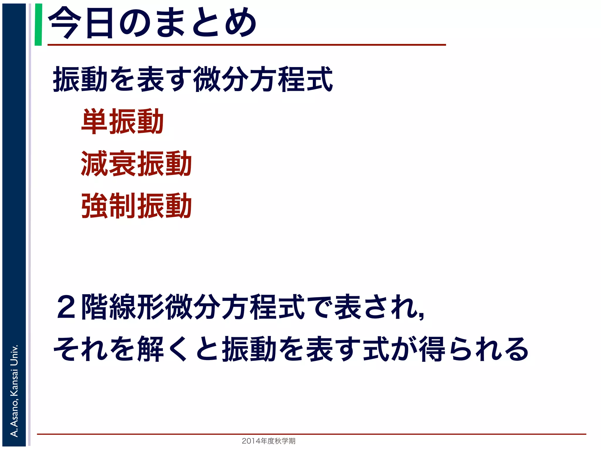 今日のまとめ 
振動を表す微分方程式 
　単振動 
　減衰振動 
　強制振動 
２階線形微分方程式で表され， 
それを解くと振動を表す式が得られる 
2014年度秋学期　A. Asano, Kansai Univ. 
