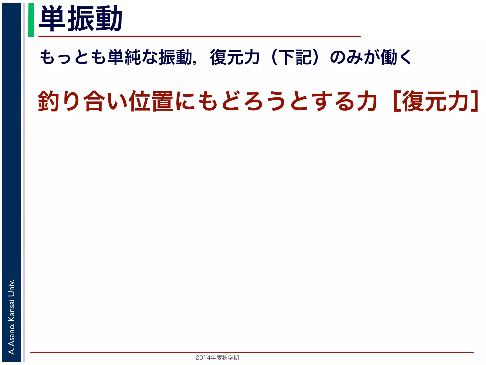単振動 
もっとも単純な振動，復元力（下記）のみが働く 
釣り合い位置にもどろうとする力［復元力］ 
2014年度秋学期　A. Asano, Kansai Univ. 
 