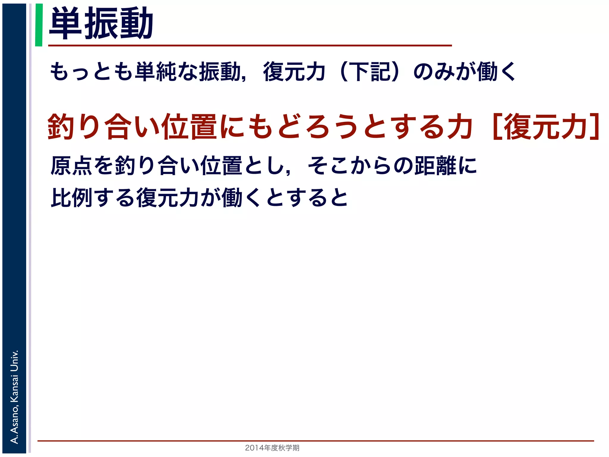単振動 
もっとも単純な振動，復元力（下記）のみが働く 
釣り合い位置にもどろうとする力［復元力］ 
原点を釣り合い位置とし，そこからの距離に 
比例する復元力が働くとすると 
2014年度秋学期　A. Asano, Kansai Univ. 
 