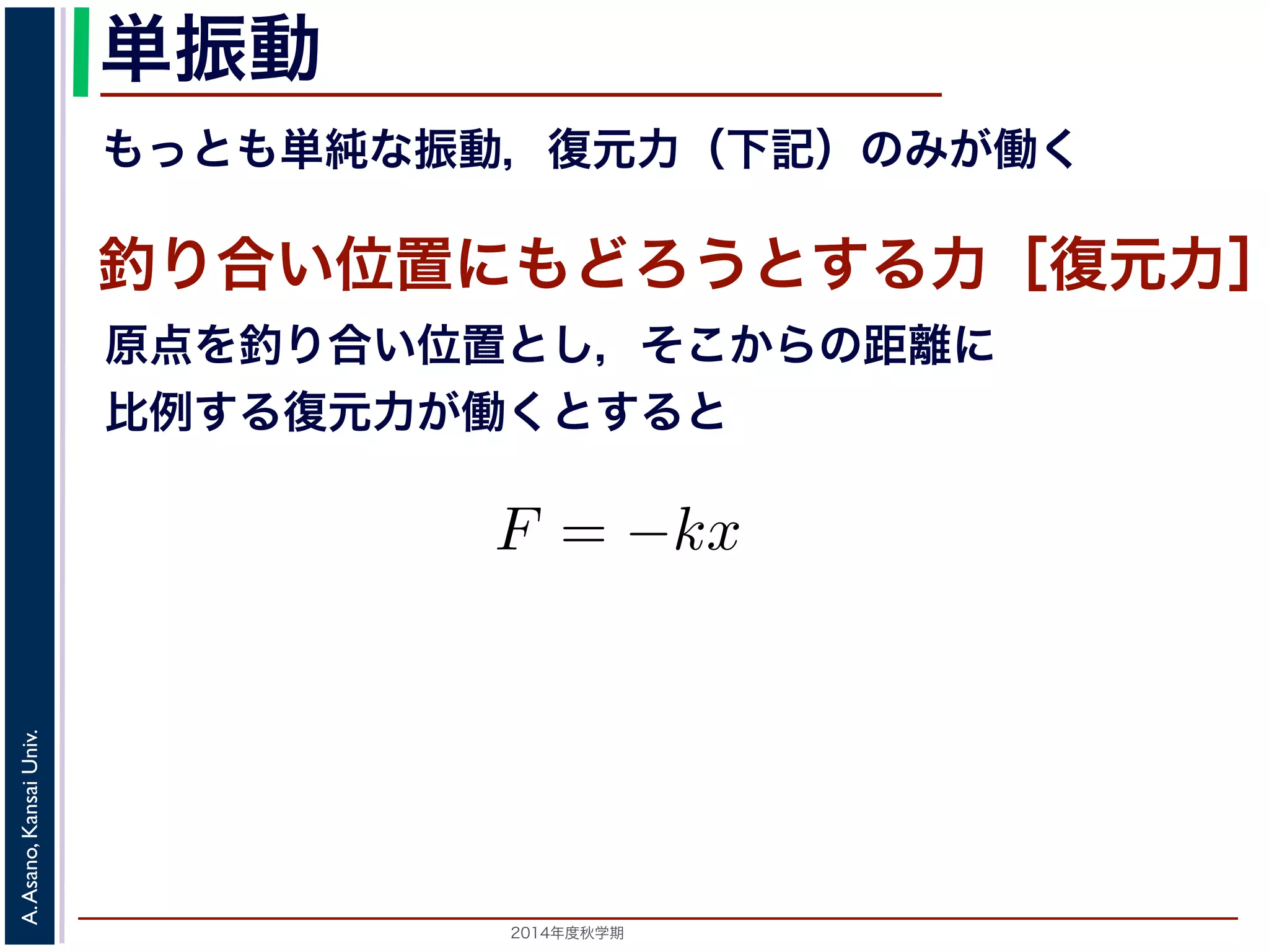 単振動 
るかによって，さまざまな振 
もっとも単純な振動，復元力（下記）のみが働く 
釣り合い位置にもどろうとする力［復元力］ 
原点を釣り合い位置とし，そこからの距離に 
比例する復元力が働くとすると 
復元力といいます。釣り合い 
すると，復元力F はF = −kx 
の力が働くので，マイナスが 
2014年度秋学期　A. Asano, Kansai Univ. 
(2) 
 