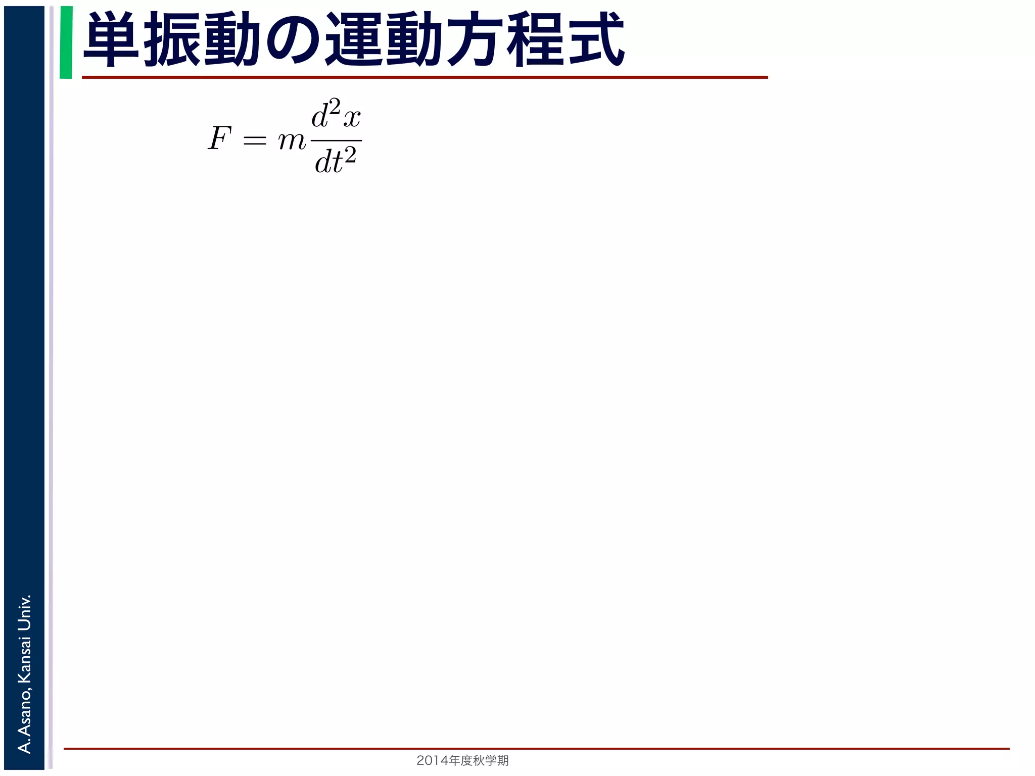 単振動の運動方程式 
り返す現象です。ニュートンの運動方程によれば，質点1 の運動は，質 
をt，働く力をF とすると，加速度が位置の２階微分で表されることから 
F = m 
d2x 
dt2 
2014年度秋学期　A. Asano, Kansai Univ. 
(1) 
。そこで，この方程式で力F がどう表されるかによって，さまざまな振 
したとき，釣り合い位置に戻ろうとする力を復元力といいます。釣り合い 
い位置からの距離に比例する復元力が働くとすると，復元力F はF = −kx 
の定数）。釣り合い位置からの方向と逆向きの力が働くので，マイナスが 
m 
d2x 
dt2 = −kx (2) 
 