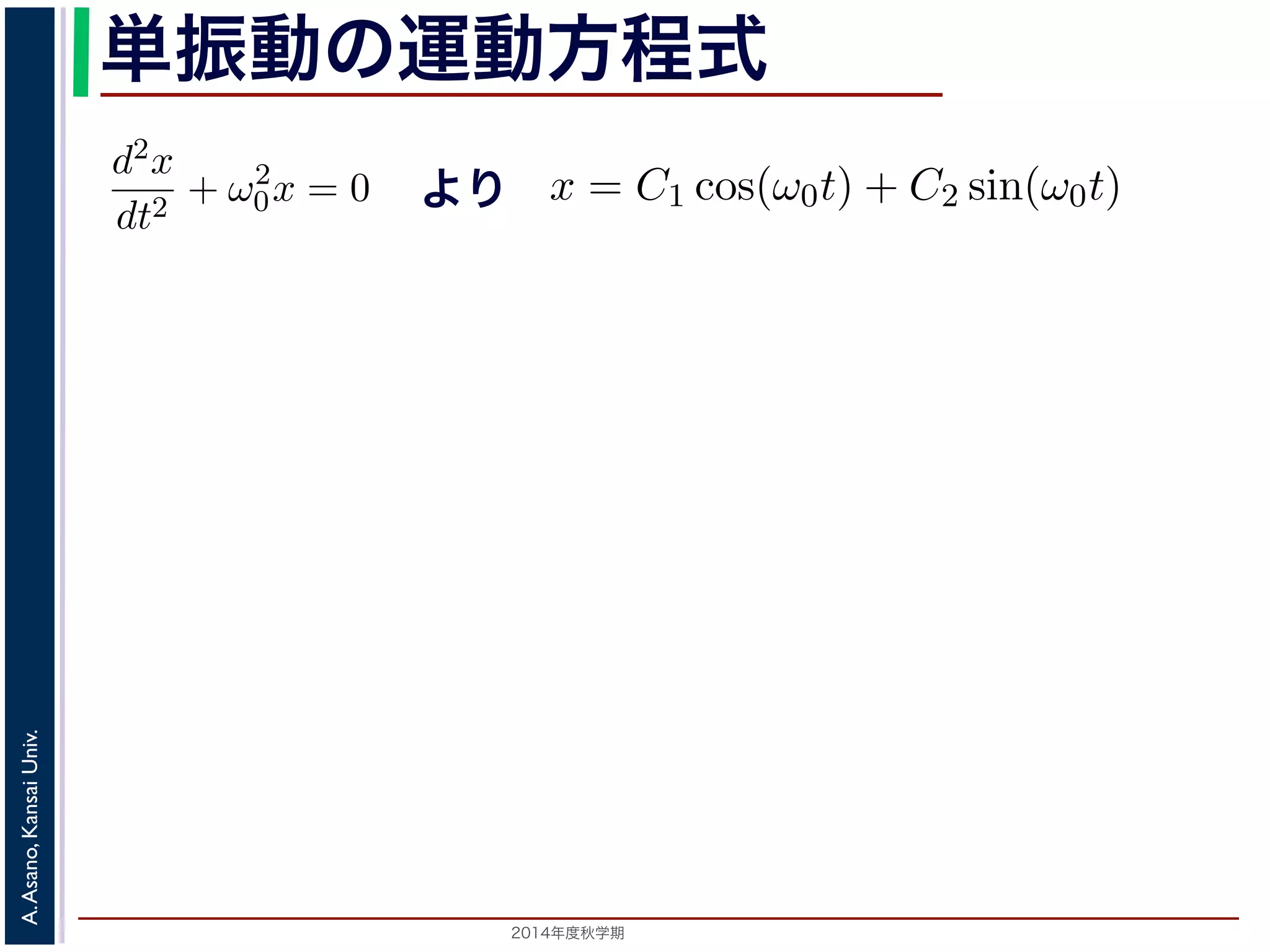 dt2 −d2x 
+ ω2 
dt2 単振動の運動方程式 
0 = 0で，特性方程式は２つの虚数解λ = ±iω0 をもちます。して 
より 
0x = 0 (3) 
λ2 + ω2 
x = C1 cos(ω0t) + C2 sin(ω0t) れます。位置" 
x は実数ですから，C1, C2 はどちらも実数でなければすると，A = 
C2 
1 + C2 
2，φ = −tan−1(C2/C1) として 
分方程式で，第７回で説明した方法で解くことができます。特性方 
２つの虚数解λ = ±iω0 をもちます。よって，一般解はC1, C2 を 
x = Acos(ω0t + φ) れます。 
x = C1 cos(ω0t) + C2 sin(ω0t) (4) 
らり，，質点ははx ど軸ち上らもで実[−数A,でA] なけの範囲を往復する振動をすることになりす。C1, 時間C2 t を秒の単位で測るとれきば，なりはませコんサ。イまンたの，三として 
ω0 引数角に関な数 
っている−1(を表tan−し，角C2/振動C1) 数とよばれます。また，１往復に必要な時間は，角度ですかx ら= Acos(ω0t で+ ，φ) これを周期といいます。さらに，１秒(間5) 
2π/ω0 に往復ω0/2014年度秋学期　A. Asano, Kansai Univ. 
2π で，これを振動数といいます。A は振幅といいます。 
の範囲を往復する振動をすることになります。この運動を単振動と 
き，はコサインの引数になっている角度が１秒間に何ラジアン 
 