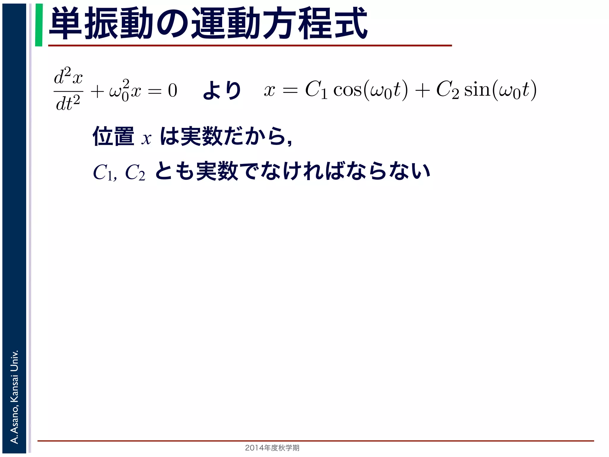 dt2 −d2x 
+ ω2 
dt2 単振動の運動方程式 
0 = 0で，特性方程式は２つの虚数解λ = ±iω0 をもちます。して 
より 
0x = 0 (3) 
x = C1 cos(ω0t) + C2 sin(ω0t) れます。位置x は実数ですから，C1, C2 はどちらも実数でなければすると，A = 
位置 x は実数だから， 
C1, C2 とも実数でなければならない 
λ2 + ω2 
" 
C2 
1 + C2 
2，φ = −tan−1(C2/C1) として 
分方程式で，第７回で説明した方法で解くことができます。特性方 
２つの虚数解λ = ±iω0 をもちます。よって，一般解はC1, C2 を 
x = Acos(ω0t + φ) れます。 
x = C1 cos(ω0t) + C2 sin(ω0t) (4) 
らり，，質点ははx ど軸ち上らもで実[−数A,でA] なけの範囲を往復する振動をすることになりす。C1, 時間C2 t を秒の単位で測るとれきば，なりはませコんサ。イまンたの，三として 
ω0 引数角に関な数 
っている−1(を表tan−し，角C2/振動C1) 数とよばれます。また，１往復に必要な時間は，角度ですかx ら= Acos(ω0t で+ ，φ) これを周期といいます。さらに，１秒(間5) 
2π/ω0 に往復ω0/2014年度秋学期　A. Asano, Kansai Univ. 
2π で，これを振動数といいます。A は振幅といいます。 
の範囲を往復する振動をすることになります。この運動を単振動と 
き，はコサインの引数になっている角度が１秒間に何ラジアン 
 