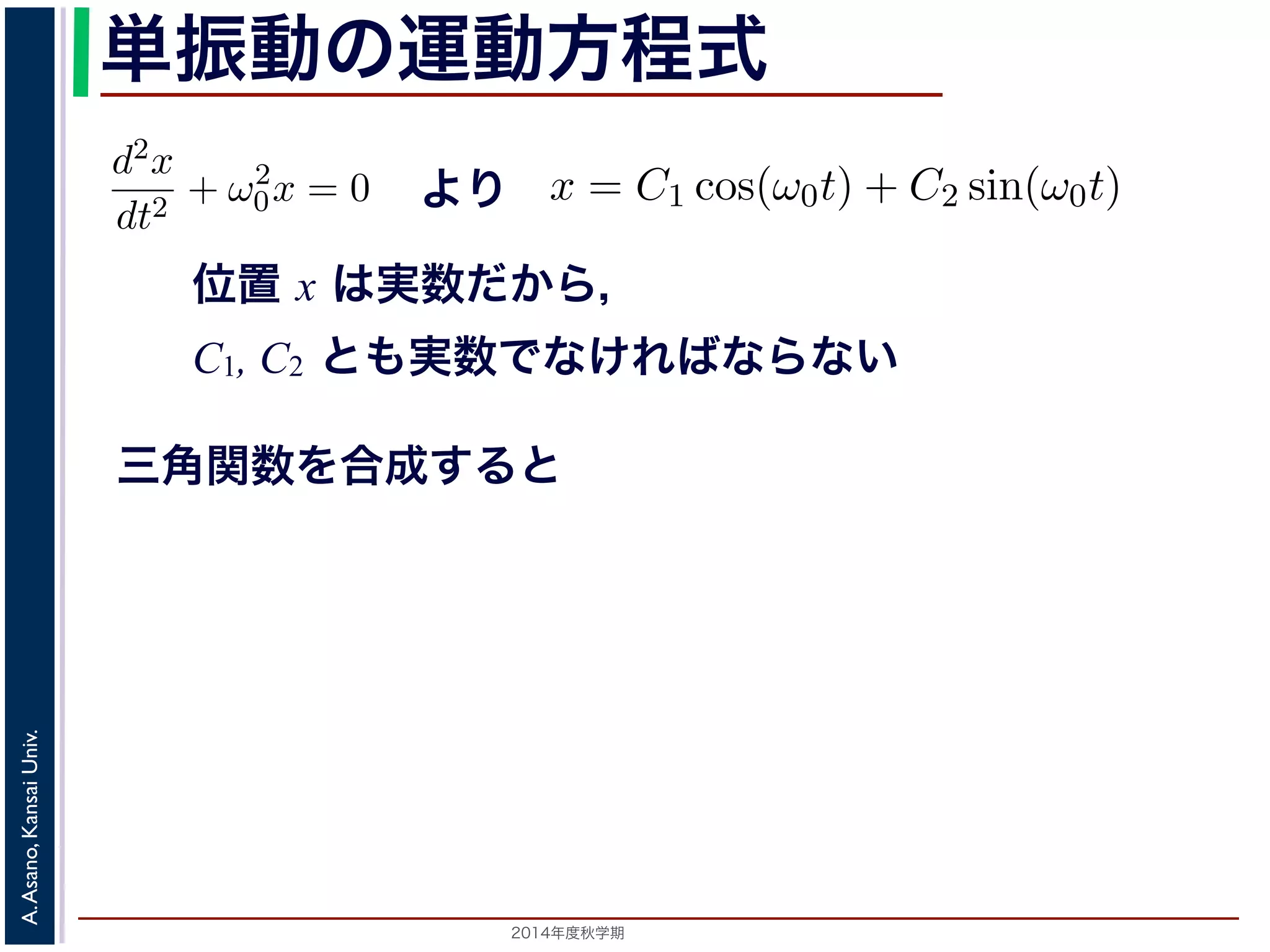 dt2 −d2x 
+ ω2 
dt2 単振動の運動方程式 
0 = 0で，特性方程式は２つの虚数解λ = ±iω0 をもちます。して 
より 
0x = 0 (3) 
x = C1 cos(ω0t) + C2 sin(ω0t) れます。位置x は実数ですから，C1, C2 はどちらも実数でなければすると，A = 
位置 x は実数だから， 
C1, C2 とも実数でなければならない 
λ2 + ω2 
" 
C2 
1 + C2 
2，φ = −tan−1(C2/C1) として 
分方程式で，第７回で説明した方法で解くことができます。特性方 
２つの虚数解λ = ±iω0 をもちます。よって，一般解はC1, C2 を 
三角関数を合成すると 
x = Acos(ω0t + φ) れます。 
x = C1 cos(ω0t) + C2 sin(ω0t) (4) 
らり，，質点はx す。C1, 時間C2 はをど軸ち上で[−A,A] の範囲を往復する振動をすることになりt 秒のらと単も位実で数で測なるけとれきば，なりはませコんサ。イまンたの，引三数角関数 
して 
ω0 になっているを−表tan−1(し，角C2/振動C1) 数とよばれます。また，１往復に必要な時間は，角度ですかx ら= Acos(ω0t で+ ，φ) これを周期といいます。さらに，１秒(間5) 
2π/ω0 に往復ω0/2014年度秋学期　A. Asano, Kansai Univ. 
2π で，これを振動数といいます。A は振幅といいます。 
の範囲を往復する振動をすることになります。この運動を単振動と 
き，はコサインの引数になっている角度が１秒間に何ラジアン 
 