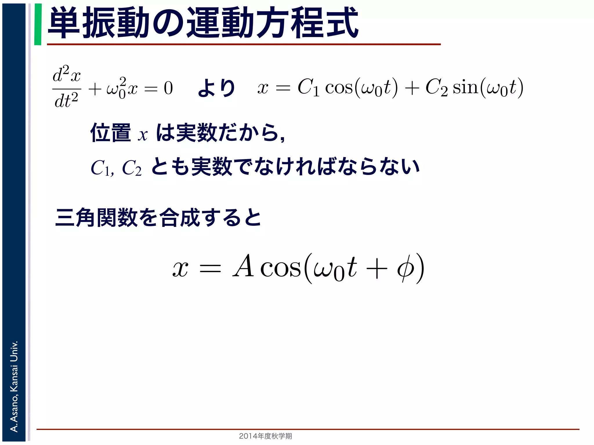 −d2x 
dt2 + ω2 
方程単式dt2 振は動２つの虚数解をもちます。λ2 + ω2 
= 0で，特の性運方程動式は方２つ程λ の式 
虚= 数±解iω0 0 λ = ±iω0 をもちます。して 
x 0x = = C1 0 よcos(り 
ω0t) x = C1 + cos(C2 ω0t) sin(+ C2 sin(ω0t) (3) 
ω0t) れます。位置位置 " 
x はx 実は数実で数すだかからら，， 
C1, C2 はどちらも実数でなければ数分すで方る程とす式，でかA ，= 
C1, ら第７，C2 回C2 
1 でとC1, + 説もC2 
明実C2 ，2し数たφ で方は= な法−どけでtan−解れちくばこら1(なとC2/らもがなでC1) 実い 
き数まとすしで。て 
特な性け方 
ればC2 
２つの虚数解λ = ±iω0 をもちます。よって，一般解はC1, C2 を 
2，φ = −tan−1(C2/C1) として 
三角関数を合成すると 
x = Acos(ω0t + φ) れます。 
x = C1 cos(ω0t) + C2 sin(ω0t) (4) 
らり，，質点ははx ど軸ち上らもで実[−数A,でA] す。C1, 時間C2 を秒の単位で測なの範囲を往復するけとれきば，なりはませコんサ。るま振た動，を三す角る関こ数 
とになりt インの引数になっているを−ω0 表し，角振動数とよばれます。また，１往復に必要な時間は，角度ですから2π/ω0 で，これを周期といいます。さらに，１秒間に往復ω0/x = Acos(ω0t + φ) [−tan−1(C2/C1) として 
x = Acos(ω0t + φ) (5) 
2014年度秋学期　A. Asano, Kansai Univ. 
2π A,でA] ，このれを範振囲動数をと往いい復ますす。る振動をするこA は振幅といいます。 
とになで測るとき，ω0 はコサインの引数になっていの範囲を往復する振動をすることになります。この運動を単振動と 
き，はコサインの引数になっている角度が１秒間に何ラジアン 
 