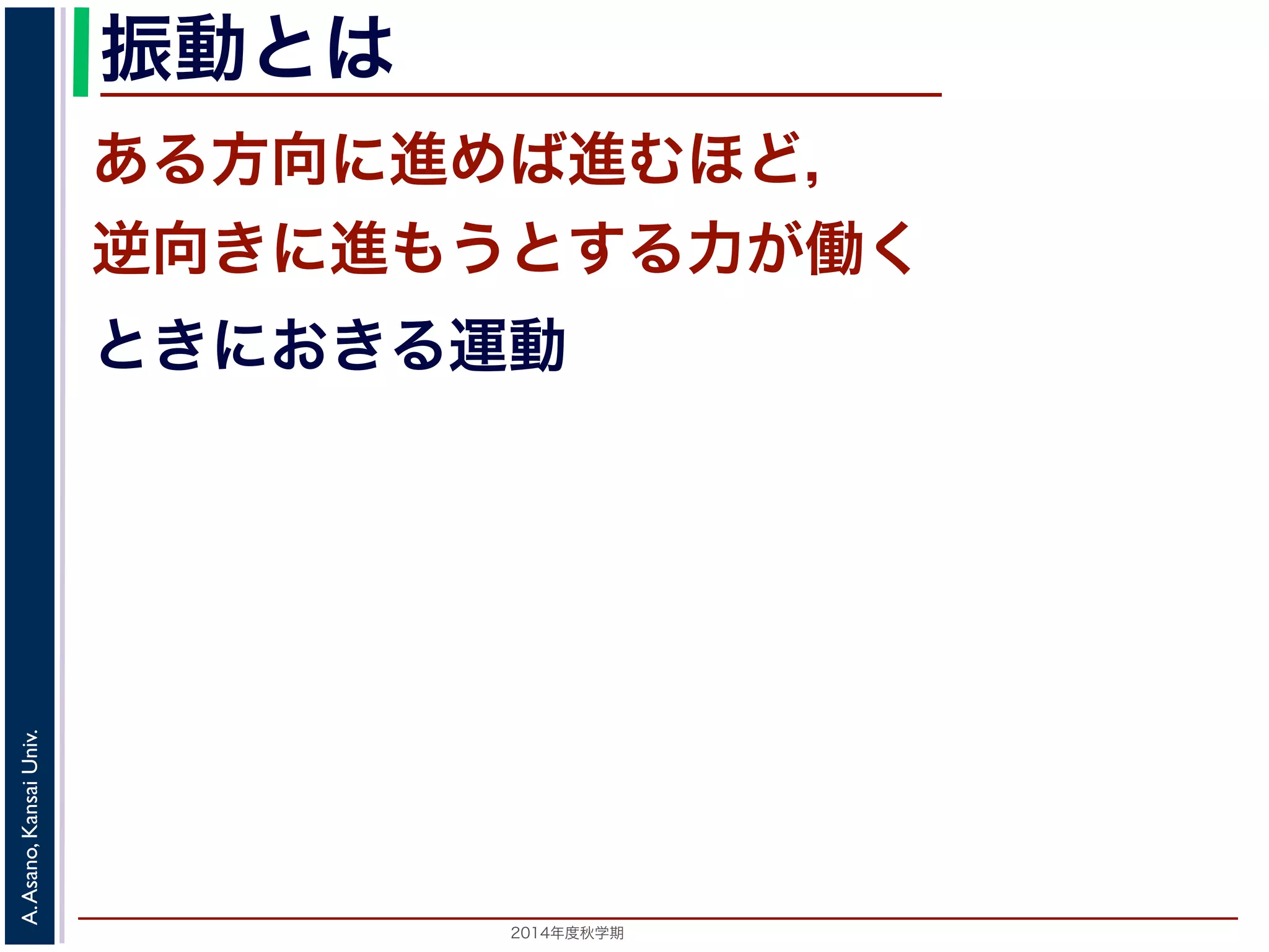 振動とは 
ある方向に進めば進むほど， 
逆向きに進もうとする力が働く 
ときにおきる運動 
2014年度秋学期　A. Asano, Kansai Univ. 
 