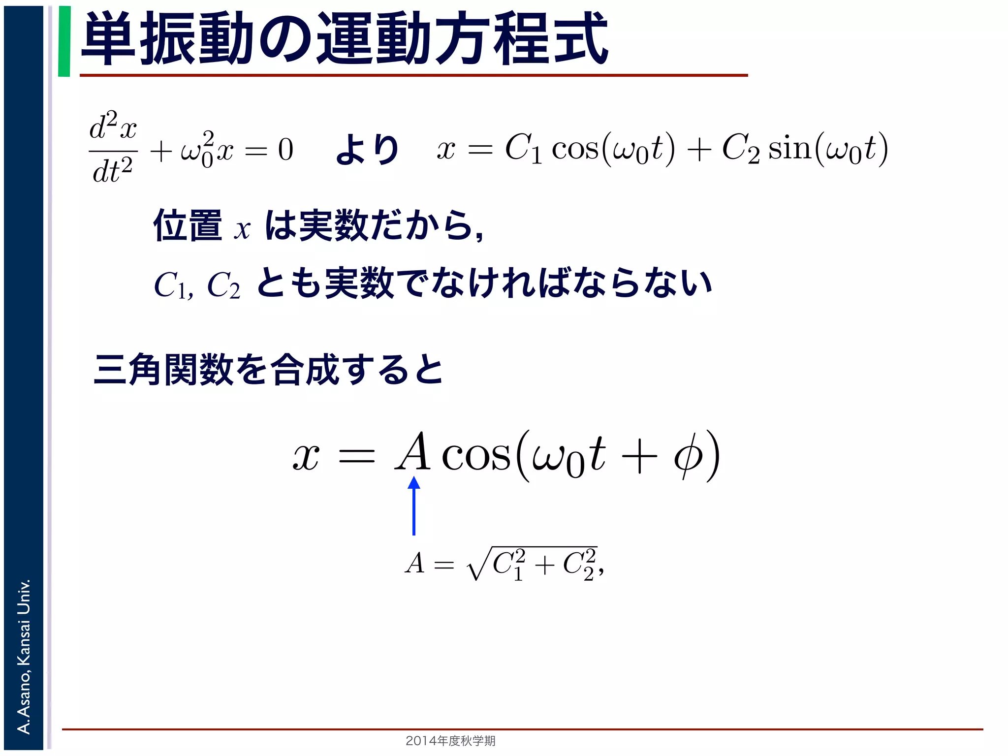 −d2x 
dt2 + ω2 
方程単式dt2 振は動２つのの運虚動数方解で，特性方程式は２つ程λ 式 
= ±iω0 をもちます。の虚数解d2x 
をもちます。0 = 0λ = ±iω0 = −kx して 
dt2 となり，ω0 = 
x = C1 cos(ω0t) + C2 sin(ω0t) 数ですから，C1, C2 はどちらも実数でなければC2 
m 
! 
k 
0x = 0 より 
とすると 
m 
(3) 
A,A] の範囲を往復する振動をすることになで測るとき，ω0 はコサインの引数になっていx = C1 cos(ω0t) + C2 sin(ω0t) れます。位置x は実数ですから，C1, C2 はどちらも実数でなければすると，A = 
位置 x は実数だから， 
C1, C2 とも実数でなければならない 
λ2 + ω2 
0x = 0 となります。 
この方程式は斉次形の２階線形微分方程式で，第７回で説明し程式はλ2 + ω2 
" 
C2 
d2x 
dt2 + ω2 
1 + C2 
2，φ = −tan−1(C2/C1) として 
分方程式で，第７回で説明した方法で解くことができます。特性方 
２つの虚数解λ = ±iω0 をもちます。よって，一般解はC1, C2 を 
2，φ = −tan−1(C2/C1) として 
三角関数を合成すると 
x = Acos(ω0t + φ) = 0で，特性方程式は２つの虚数解をもれます。 
0 λ = ±iω0 定数として 
x = C1 cos(ω0t) + C2 sin(ω0t) (4) 
らり，，質点はす。C1, 時間C2 はx ど軸ち上らもで[−A,A] を秒の単位実で数で測なるけのれ範ば囲なをり往とき，はま復せするコんサ。イま振た動，をすることになりt ンの引三数角に関な数 
っているを−ω0 表し，角振動数とよばれます。また，１往復に必要な時間は，角度ですから2π/ω0 で，これを周期といいます。さらに，１秒間に往復ω0/x = Acos(ω0t + φ) [−x = C1 cos(ω0t) + C2 sin(ω0t) と表されます。位置x は実数ですから，C1, C2 はどちらも実数でを合成すると，A = 
tan−1(C2/C1) として 
" 
C2 
x = Acos(ω0t + φ) (5) 
2014年度秋学期　A. Asano, Kansai Univ. 
1 + C2 
2，φ = −tan−1(C2/C1) として 
x = Acos(ω0t + φ) と表されます。 
つまり，質点はx 軸上で[−A,A] の範囲を往復する振動をするいいます。時間を秒の単位で測るとき，はコサインの引数に2π で，これを振動数といいます。A は振幅といいます。 
の範囲を往復する振動をすることになります。こ運動を単振動と 
き，はコサインの引数になっている角度が１秒間に何ラジアン 
 