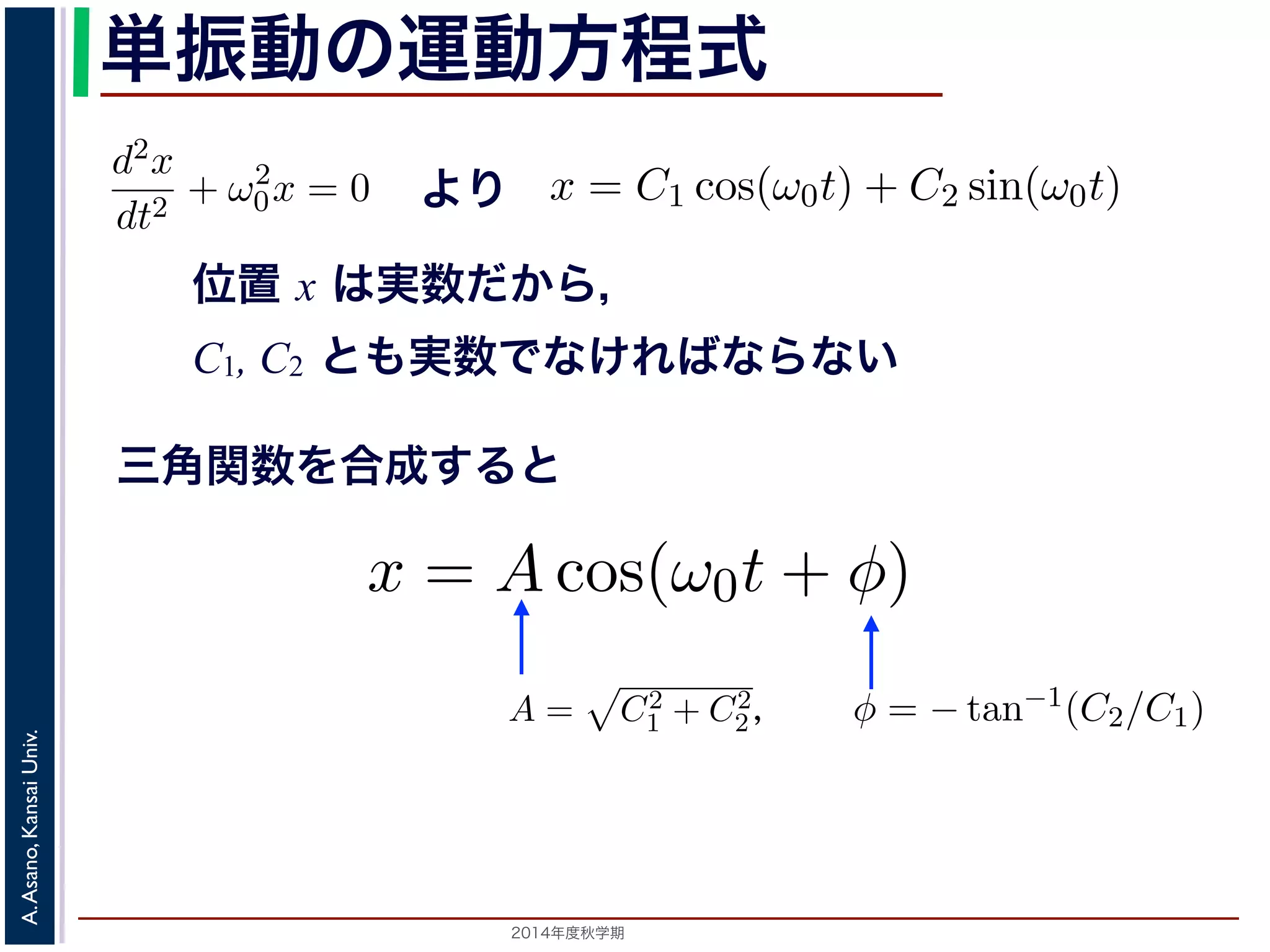 −d2x 
dt2 + ω2 
方程式dt2 は２つの虚数解λ = ±iω0 をもちま= す−kx 。となり，ω0 = 
x = C1 cos(ω0t) + C2 sin(ω0t) 数ですから，C1, C2 はどちらも実数でなければC2 
x = Acos(ω0t + φ) と表されます。 
つまり，質点はx 軸上で[−A,A] の範囲を往復する振動をするいいます。時間を秒の単位で測るとき，はコサインの引数にm 
単振動の運動方程式 
= 0で，特性方程式は２つの虚数解λ = ±iω0 をもdt2 ちます。0 して 
! 
d2x 
= kx dt2 −となり，ω0 = 
m 
! 
k 
とすると 
k 
m 
0x = 0 より 
とすると 
m 
(3) 
A,A] の範囲を往復する振動をすることになで測るとき，ω0 はコサインの引数になっていx = C1 cos(ω0t) + C2 sin(ω0t) れます。位置x は実数ですから，C1, C2 はどちらも実数でなければすると，A = 
0x = 0 となります。 
この方程式は斉次形の２階線形微分方程式で，第７回で説程式はλ2 + ω2 
位置 x は実数だから， 
C1, C2 とも実数でなければならない 
λ2 + ω2 
d2x 
dt2 + ω2 
0x = 0 となります。 
この方程式は斉次形の２階線形微分方程式で，第７回で説明し程式はλ2 + ω2 
" 
C2 
d2x 
dt2 + ω2 
1 + C2 
2，φ = −tan−1(C2/C1) として 
分方程式で，第７回で説明した方法で解くことができます。特性方 
２つの虚数解λ = ±iω0 をもちます。よって，一般解はC1, C2 を 
2，φ = −tan−1(C2/C1) として 
x = Acos(ω0t + φ) れます。 
り，質点はx 軸上で[−A,A] の範囲を往復する振動をすることになりす。時間t を秒の単位で測るとき，ω0 はコサインの引数になっているを表し，角振動数とよばれます。また，１往復に必要な時間は，角度ですから2π/ω0 で，これを周期といいます。さらに，１秒間に往復ω0/0 = 0で，特性方程式は２つの虚数解λ = ±iω0 定数として 
三角関数を合成すると 
0 = 0で，特性方程式は２つの虚数解λ = ±iω0 をも定数として 
x = C1 cos(ω0t) + C2 sin(ω0t) (4) 
ら，C1, C2 はどちらも実数でなければなりません。また，三角関数 
−x = Acos(ω0t + φ) [−x = C1 cos(ω0t) + C2 と表されます。位置x は実数ですから，C1, C2 はどちらもを合成すると，A = 
x = C1 cos(ω0t) + C2 sin(ω0t) と表されます。位置x は" 
実数ですから，C1, C2 はどちらも実数でを合成すると，A = 
C2 
tan−1(C2/C1) として 
" 
C2 
x = Acos(ω0t + φ) (5) 
1 + C2 
2，φ = −tan−1(C2/C1) としx = Acos(ω0t + と表されます。 
つまり，質点はx 軸上で[−A,A] の範囲を往復する振動を2014年度秋学期　A. Asano, Kansai Univ. 
1 + C2 
2，φ = −tan−1(C2/C1) として 
2π で，これを振動数といいます。A は振幅といいます。 
の範囲を往復する振動をすることになります。こ運動を単振動と 
き，はコサインの引数になっている角度が１秒間に何ラジアン 
 