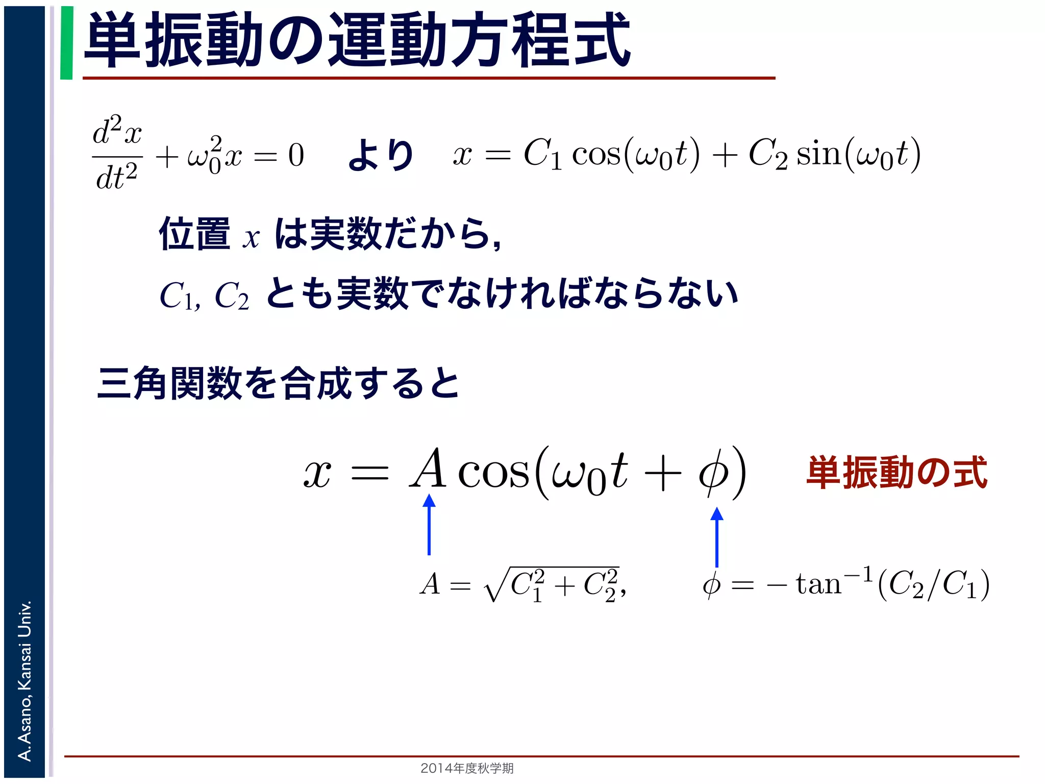 −d2x 
dt2 + ω2 
方程式dt2 は２つの虚数解λ = ±iω0 をもちま= す−kx 。となり，ω0 = 
x = C1 cos(ω0t) + C2 sin(ω0t) 数ですから，C1, C2 はどちらも実数でなければC2 
x = Acos(ω0t + φ) と表されます。 
つまり，質点はx 軸上で[−A,A] の範囲を往復する振動をするいいます。時間を秒の単位で測るとき，はコサインの引数にm 
単振動の運動方程式 
= 0で，特性方程式は２つの虚数解λ = ±iω0 をもdt2 ちます。0 して 
! 
d2x 
= kx dt2 −となり，ω0 = 
m 
! 
k 
とすると 
k 
m 
0x = 0 より 
とすると 
m 
(3) 
A,A] の範囲を往復する振動をすることになで測るとき，ω0 はコサインの引数になっていx = C1 cos(ω0t) + C2 sin(ω0t) れます。位置x は実数ですから，C1, C2 はどちらも実数でなければすると，A = 
0x = 0 となります。 
この方程式は斉次形の２階線形微分方程式で，第７回で説程式はλ2 + ω2 
位置 x は実数だから， 
C1, C2 とも実数でなければならない 
λ2 + ω2 
d2x 
dt2 + ω2 
0x = 0 となります。 
この方程式は斉次形の２階線形微分方程式で，第７回で説明し程式はλ2 + ω2 
" 
C2 
d2x 
dt2 + ω2 
1 + C2 
2，φ = −tan−1(C2/C1) として 
分方程式で，第７回で説明した方法で解くことができます。特性方 
２つの虚数解λ = ±iω0 をもちます。よって，一般解はC1, C2 を 
2，φ = −tan−1(C2/C1) として 
x = Acos(ω0t + φ) れます。 
り，質点はx 軸上で[−A,A] の範囲を往復する振動をすることになりす。時間t を秒の単位で測るとき，ω0 はコサインの引数になっているを表し，角振動数とよばれます。また，１往復に必要な時間は，角度ですから2π/ω0 で，これを周期といいます。さらに，１秒間に往復ω0/0 = 0で，特性方程式は２つの虚数解λ = ±iω0 定数として 
三角関数を合成すると 
0 = 0で，特性方程式は２つの虚数解λ = ±iω0 をも定数として 
単振動の式 
C2 
，tan−1(とし1 + 2φ = −C2/C1) x = Acos(ω0t + と表されます。 
つまり，質点はx 軸上で[−A,A] の範囲を往復する振動をx = C1 cos(ω0t) + C2 sin(ω0t) (4) 
ら，C1, C2 はどちらも実数でなければなりません。また，三角関数 
−x = Acos(ω0t + φ) [−x = C1 cos(ω0t) + C2 と表されます。位置x は実数ですから，C1, C2 はどちらもを合成すると，A = 
x = C1 cos(ω0t) + C2 sin(ω0t) と表されます。位置x は" 
実数ですから，C1, C2 はどちらも実数でを合成すると，A = 
C2 
tan−1(C2/C1) として 
" 
C2 
x = Acos(ω0t + φ) (5) 
2014年度秋学期　A. Asano, Kansai Univ. 
1 + C2 
2，φ = −tan−1(C2/C1) として 
2π で，これを振動数といいます。A は振幅といいます。 
の範囲を往復する振動をすることになります。こ運動を単振動と 
き，はコサインの引数になっている角度が１秒間に何ラジアン 
 