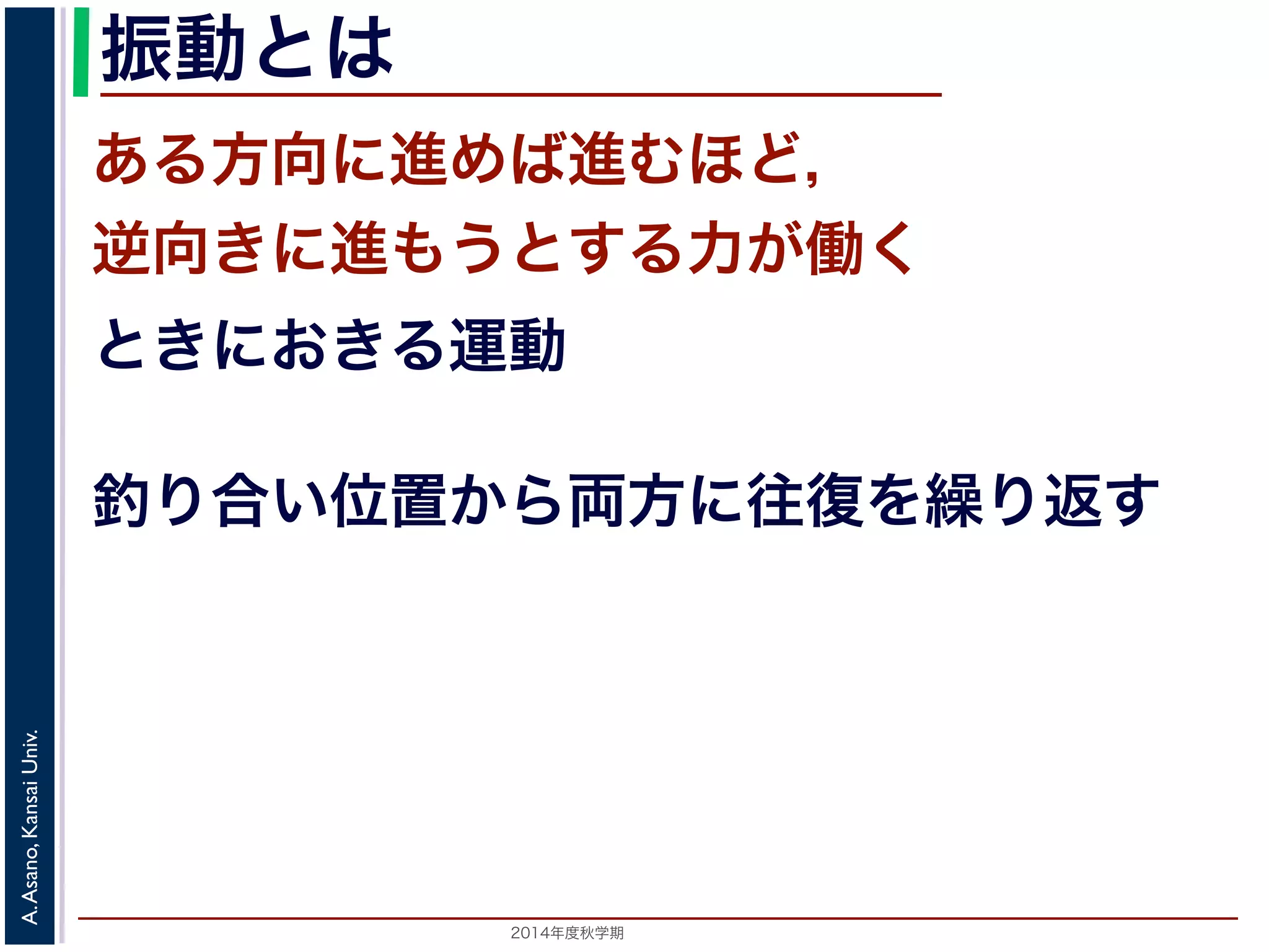 振動とは 
ある方向に進めば進むほど， 
逆向きに進もうとする力が働く 
ときにおきる運動 
釣り合い位置から両方に往復を繰り返す 
2014年度秋学期　A. Asano, Kansai Univ. 
 