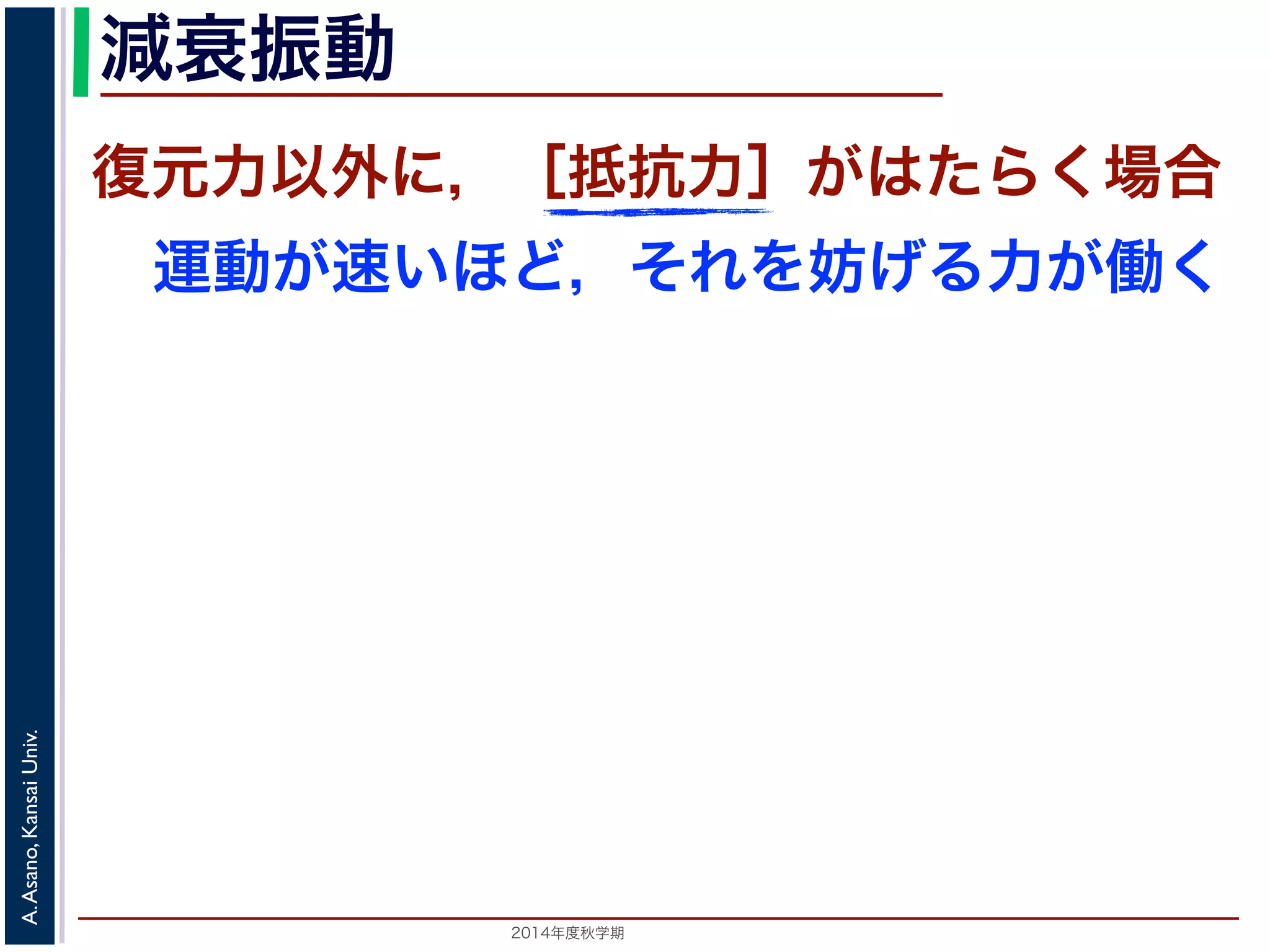 減衰振動 
復元力以外に，［抵抗力］がはたらく場合 
運動が速いほど，それを妨げる力が働く 
2014年度秋学期　A. Asano, Kansai Univ. 
 