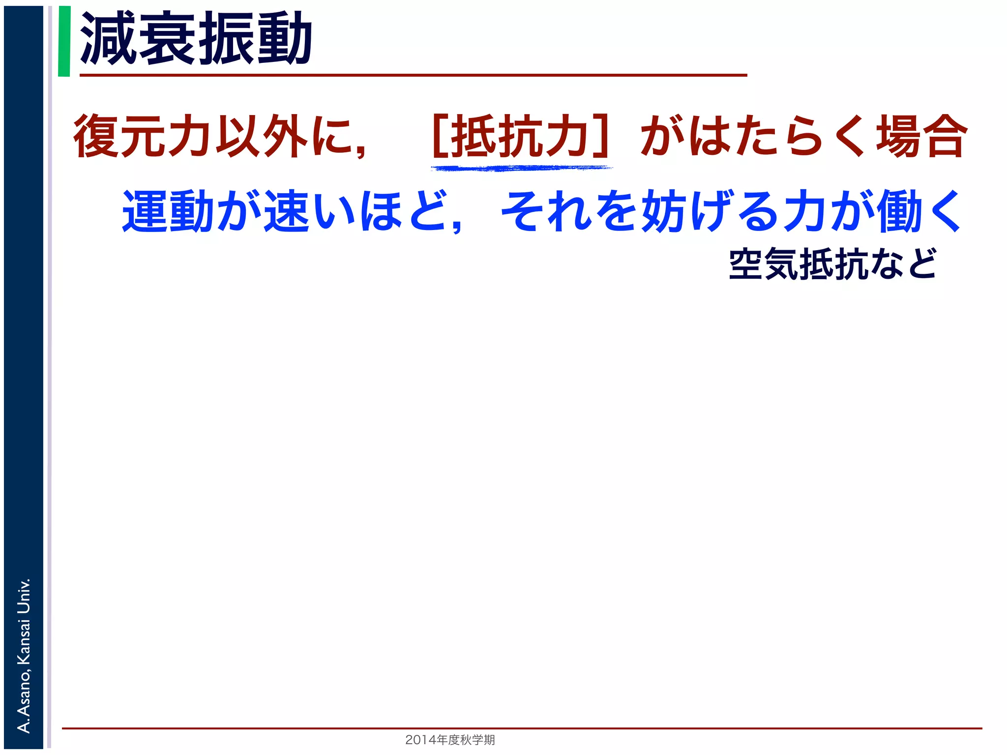 減衰振動 
復元力以外に，［抵抗力］がはたらく場合 
運動が速いほど，それを妨げる力が働く 
2014年度秋学期　A. Asano, Kansai Univ. 
空気抵抗など 
 