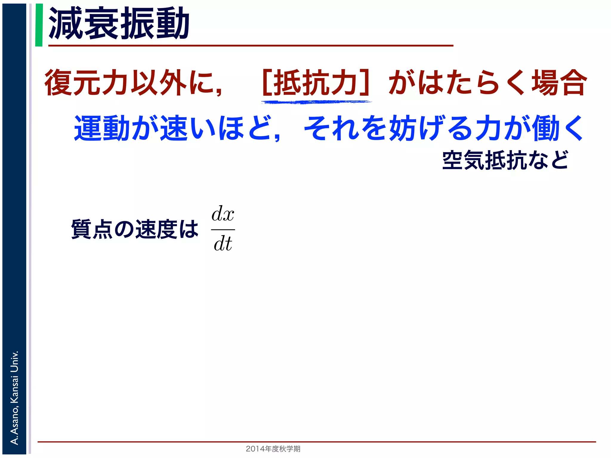 減衰振動 
減衰振動 
前節では，質点は復元力以外の力を受けないと考えましたいほど，それをより妨げようとする力が働く場合を考えますがこれにあたります。 
質点の速度はdx 
復元力以外に，［抵抗力］がはたらく場合 
運動が速いほど，それを妨げる力が働く 
で表されますから，抵抗力はa を正の定動方程式は 
2014年度秋学期　A. Asano, Kansai Univ. 
空気抵抗など 
質点の速度は 
dt 
m 
d2x 
dt2 = −kx − a 
となります。ここで，μ = 
a 
2m 
とおきます。μ は抵抗係数とると， 
d2x 
dx 
 