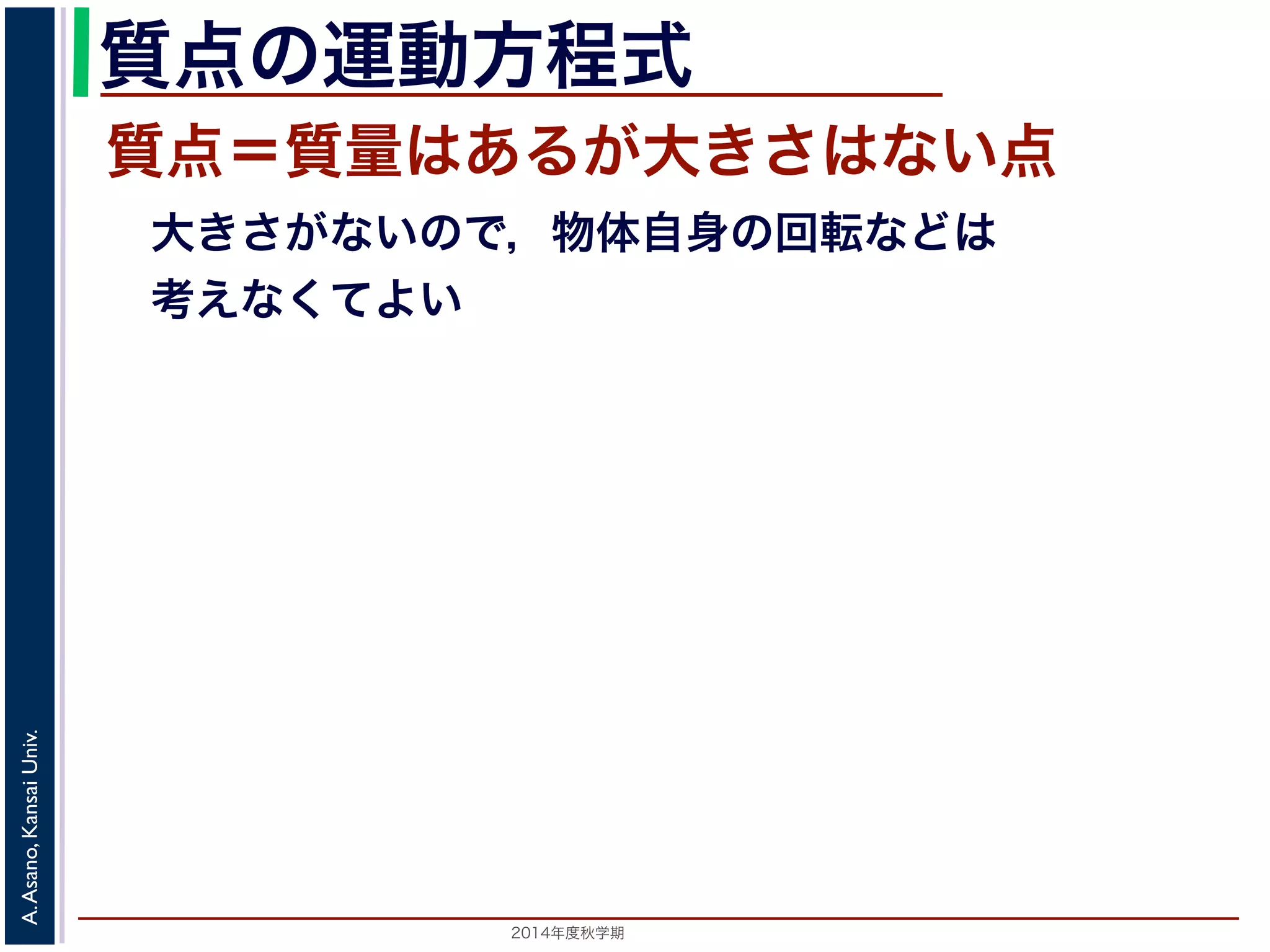 質点の運動方程式 
質点＝質量はあるが大きさはない点 
　大きさがないので，物体自身の回転などは 
　考えなくてよい 
2014年度秋学期　A. Asano, Kansai Univ. 
 
