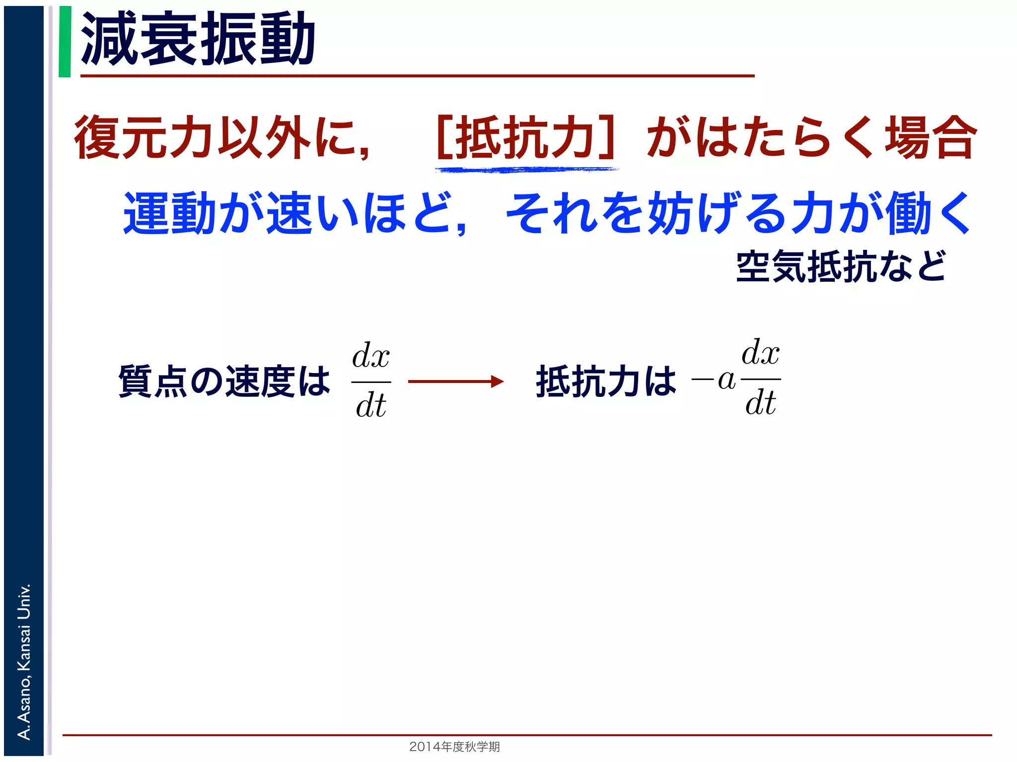 減衰振動 
減衰振動 
前節では，質点は復元力以外の力を受けないと考えましたいほど，それをより妨げようとするが働く場合を考えますがこれにあたります。 
質点の速度はdx 
復元力以外に，［抵抗力］がはたらく場合 
運動が速いほど，それを妨げる力が働く 
力以外の力を受けないと考えましたが，それ以外に，質点の運動がようとする力が働く場合を考えます。この力は抵抗力とよばれ，空されますから，抵抗力はa を正の定数として−a 
で表されますから，抵抗力はa を正の定動方程式は 
2014年度秋学期　A. Asano, Kansai Univ. 
空気抵抗など 
質点の速度は 
dt 
m 
d2x 
dt2 = −kx − a 
となります。ここで，μ = 
a 
2m 
とおきます。μ は抵抗係数とると， 
d2x 
dx 
抵抗力は 
dx 
dt 
で表されます。m 
d2x 
dt2 = −kx − a 
dx 
dt 
a 
2m 
とおきます。μ は抵抗係数とよばれる定数です。さらに前節d2x 
dx 
 