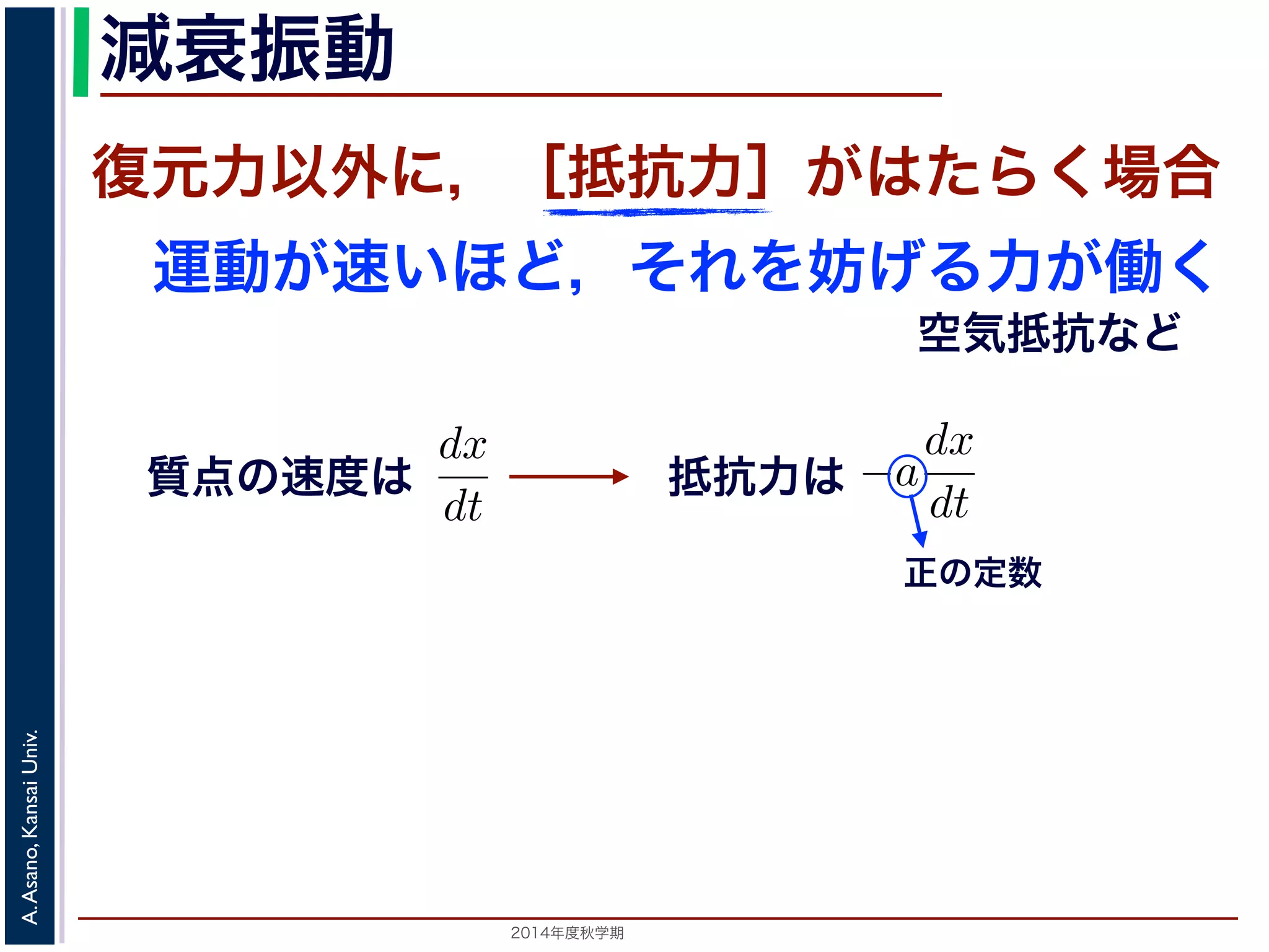減衰振動 
減衰振動 
前節では，質点は復元力以外の力を受けないと考えましたいほど，それをより妨げようとするが働く場合を考えますがこれにあたります。 
質点の速度はdx 
復元力以外に，［抵抗力］がはたらく場合 
運動が速いほど，それを妨げる力が働く 
力以外の力を受けないと考えましたが，それ以外に，質点の運動がようとする力が働く場合を考えます。この力は抵抗力とよばれ，空されますから，抵抗力はa を正の定数として−a 
で表されますから，抵抗力はa を正の定動方程式は 
2014年度秋学期　A. Asano, Kansai Univ. 
空気抵抗など 
質点の速度は 
dt 
正の定数 
m 
d2x 
dt2 = −kx − a 
となります。ここで，μ = 
a 
2m 
とおきます。μ は抵抗係数とると， 
d2x 
dx 
抵抗力は 
dx 
dt 
で表されます。m 
d2x 
dt2 = −kx − a 
dx 
dt 
a 
2m 
とおきます。μ は抵抗係数とよばれる定数です。さらに前節d2x 
dx 
 