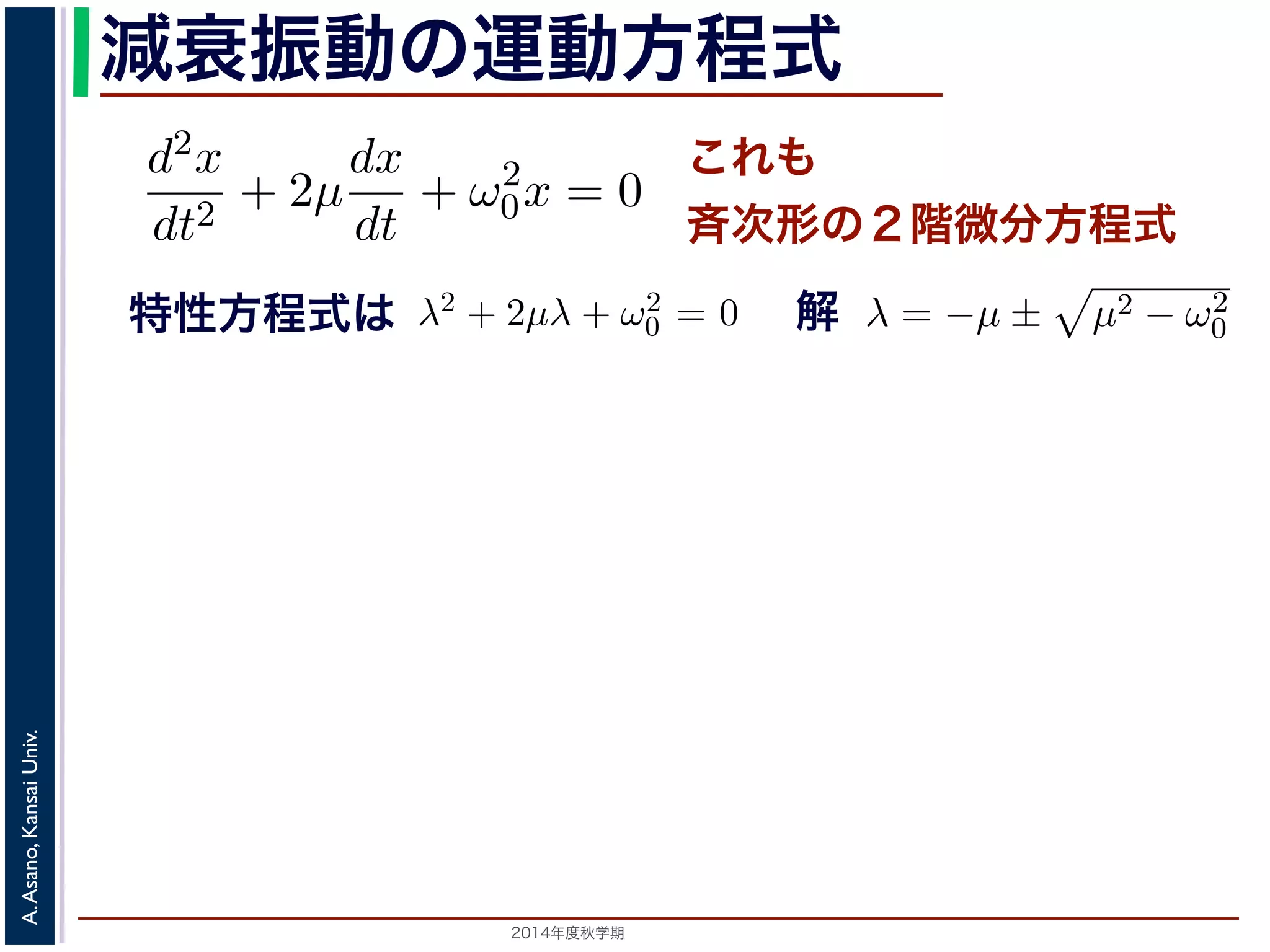 とおきます。μ は抵抗係数とよばれる定数です。さらに前節の減衰振動の運動方程式 
d2x 
− μ2t)) これも 
斉次形の２階微分方程式 
となります。 
この方程式も前節と同じく斉次その解はλ = −μ ± 
+ 2μ 
dt2 0x = 0 次形の２階線形微分方程式です。特性方程式はλ2 + 2μλ + ω2 
です。 
えます。これは，抵抗係数が小さく，抵抗力が比較的小さい場は虚数解をもつことになるので，微分方程式の一般解はC1, C2 μt(dx 
dt 
+ ω2 
特性方程式は解 
2014年度秋学期　A. Asano, Kansai Univ. 
C1 cos( 
" 
ω2 
− μ2t) + C2 sin( 
" 
ω2 
+ ω2 
0x = 0 (7) 
程式です。特性方程式はλ2 + 2μλ + ω2 
0 = 0で， 
係数が小さく，抵抗力が比較的小さい場合にあた 
なるので，微分方程式の一般解はC1, C2 を定数と 
μ2t) + C2 sin( 
" 
ω2 
0 − μ2t)) (8) 
かえると，A を定数として 
ω2 
0 − μ2t + φ) (9) 
! 
μ2 − ω2 
0 でここで，μ2 < ω2 
0 の場合を考えります。この場合，特性方程式はして 
x = e−μt(となり，前節と同様に三角関数を 
