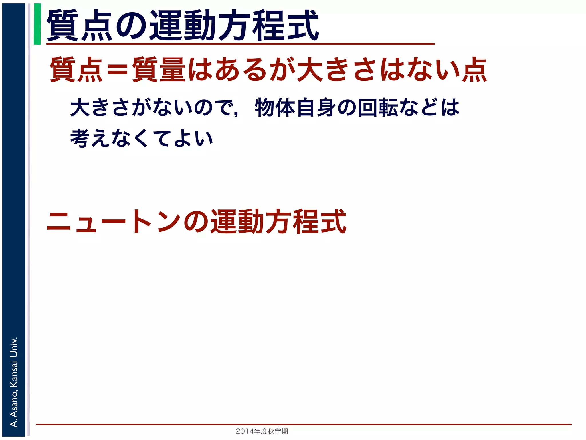 質点の運動方程式 
質点＝質量はあるが大きさはない点 
　大きさがないので，物体自身の回転などは 
　考えなくてよい 
ニュートンの運動方程式 
2014年度秋学期　A. Asano, Kansai Univ. 
 