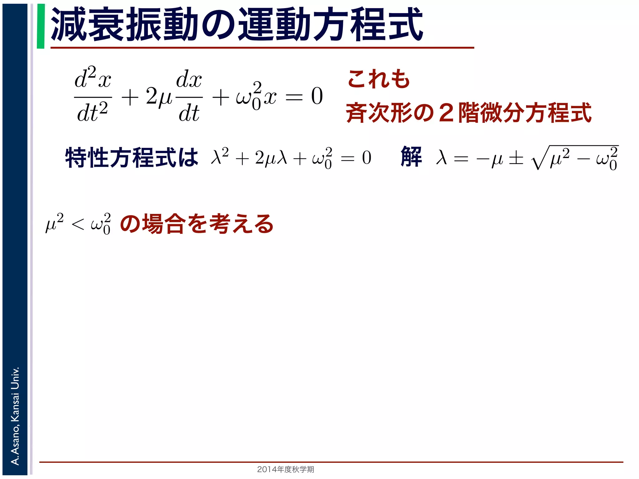 とおきます。μ は抵抗係数とよばれる定数です。さらに前節の減衰振動2m 
の運動方程式 
d2x 
dx 
d2x 
+ 2μ 
+ ω2 
dt2 dt 
0x = 0 ります。 
の方程式も前節と同じく斉次形の２階線形微分方程式です。特性方程式はλ2 + 解はλ = −μ ± i 
− μ2t)) これも 
斉次形の２階微分方程式 
， 
0 − μ2t + φ) となります。 
この方程式も前節と同じく斉次その解はλ = −μ ± 
+ 2μ 
dt2 0x = 0 次形の２階線形微分方程式です。特性方程式はλ2 + 2μλ + ω2 
です。 
えます。これは，抵抗係数が小さく，抵抗力が比較的小さい場は虚数解をもつことになるので，微分方程式の一般解はC1, C2 μt(dx 
dt 
+ ω2 
特性方程式は解 
! 
μ2 − ω2 
0 です。 
の場合を考える 
こで，μ2 < ω2 
場合を考えます。これは，抵抗係数が小さく，抵抗力が比較的0 す。この場合，特性方程式は虚数解をもつことになるので，微分方程式の一般解" 
x = e−μt(C1 cos( 
ω2 
2014年度秋学期　A. Asano, Kansai Univ. 
C1 cos( 
" 
ω2 
− μ2t) + C2 sin( 
0 − μ2t) + C2 sin( 
" 
ω2 
+ ω2 
0x = 0 (7) 
程式です。特性方程式はλ2 + 2μλ + ω2 
0 = 0で， 
係数が小さく，抵抗力が比較的小さい場合にあた 
なるので，微分方程式の一般解はC1, C2 を定数と 
μ2t) + C2 sin( 
" 
ω2 
0 − μ2t)) (8) 
かえると，A を定数として 
ω2 
0 − μ2t + φ) (9) 
" 
ω2 
0 − μ2t)) り，前節と同様に三角関数を合成して定数をおきかえると，A を定数として 
x = Ae−μt cos( 
" 
ω2 
! 
μ2 − ω2 
0 でここで，μ2 < ω2 
0 の場合を考えります。この場合，特性方程式はして 
x = e−μt(となり，前節と同様に三角関数を 