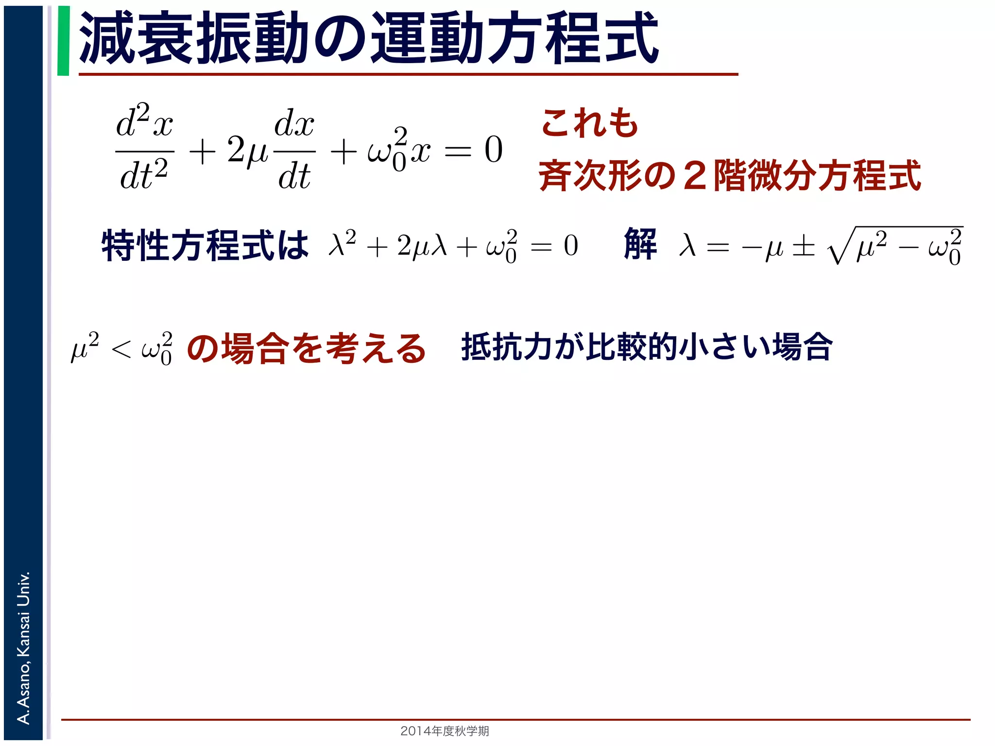 とおきます。μ は抵抗係数とよばれる定数です。さらに前節の減衰振動2m 
の運動方程式 
d2x 
dx 
d2x 
+ 2μ 
+ ω2 
dt2 dt 
0x = 0 ります。 
の方程式も前節と同じく斉次形の２階線形微分方程式です。特性方程式はλ2 + 解はλ = −μ ± i 
− μ2t)) これも 
斉次形の２階微分方程式 
， 
となります。 
この方程式も前節と同じく斉次その解はλ = −μ ± 
+ 2μ 
dt2 0x = 0 次形の２階線形微分方程式です。特性方程式はλ2 + 2μλ + ω2 
です。 
えます。これは，抵抗係数が小さく，抵抗力が比較的小さい場は虚数解をもつことになるので，微分方程式の一般解はC1, C2 μt(dx 
dt 
+ ω2 
特性方程式は解 
! 
μ2 − ω2 
0 です。 
の場合を考える 
0 − μ2t + φ) 抵抗力が比較的小さい場合 
こで，μ2 < ω2 
場合を考えます。これは，抵抗係数が小さく，抵抗力が比較的0 す。この場合，特性方程式は虚数解をもつことになるので，微分方程式の一般解" 
x = e−μt(C1 cos( 
ω2 
2014年度秋学期　A. Asano, Kansai Univ. 
C1 cos( 
" 
ω2 
− μ2t) + C2 sin( 
0 − μ2t) + C2 sin( 
" 
ω2 
+ ω2 
0x = 0 (7) 
程式です。特性方程式はλ2 + 2μλ + ω2 
0 = 0で， 
係数が小さく，抵抗力が比較的小さい場合にあた 
なるので，微分方程式の一般解はC1, C2 を定数と 
μ2t) + C2 sin( 
" 
ω2 
0 − μ2t)) (8) 
かえると，A を定数として 
ω2 
0 − μ2t + φ) (9) 
" 
ω2 
0 − μ2t)) り，前節と同様に三角関数を合成して定数をおきかえると，A を定数として 
x = Ae−μt cos( 
" 
ω2 
! 
μ2 − ω2 
0 でここで，μ2 < ω2 
0 の場合を考えります。この場合，特性方程式はして 
x = e−μt(となり，前節と同様に三角関数を 