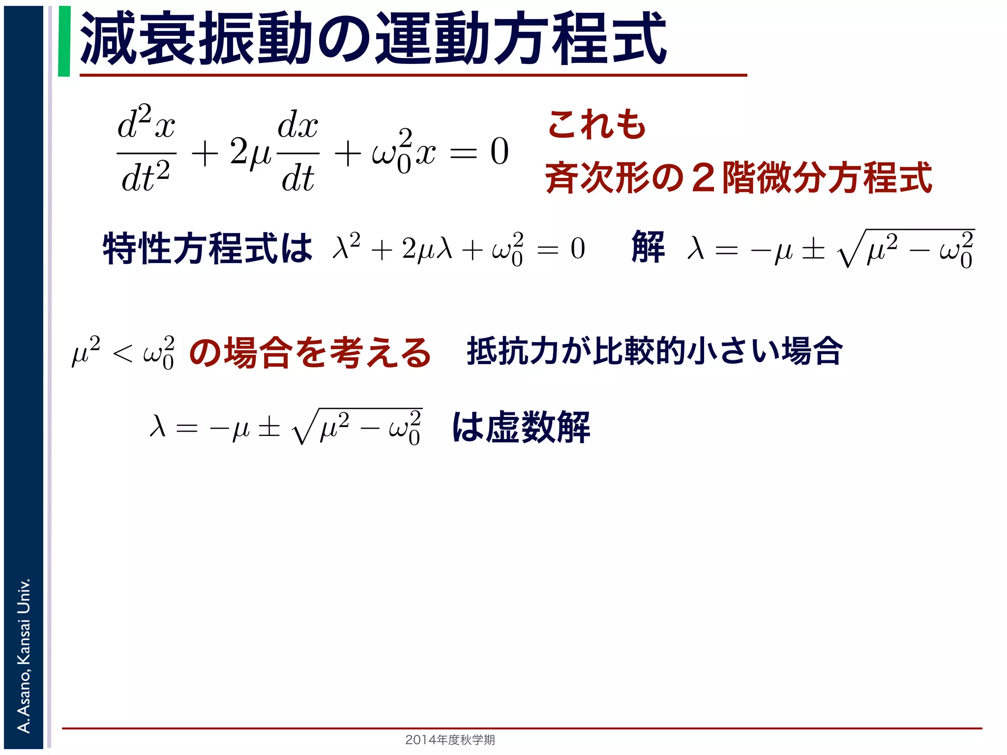とおきます。は抵抗係数とよばれる定数です。さらに前節の減衰μ 振動2m 
の運動方程d2x 
m 
式 
= −kx − a 
dt2 d2x 
dx 
d2x 
+ 2μ 
+ ω2 
dt2 dt 
0x = 0 ります。 
の方程式も前節と同じく斉次形の２階線形微分方程式です。特性方程式はλ2 + 解はλ = −μ ± i 
− μ2t)) これも 
斉次形の２階微分方程式 
， 
0 − μ2 となります。 
この方程式も前節と同じく斉次その解はλ = −μ ± 
+ 2μ 
dt2 0x = 0 次形の２階線形微分方程式です。特性方程式はλ2 + 2μλ + ω2 
です。 
えます。これは，抵抗係数が小さく，抵抗力が比較的小さい場は虚数解をもつことになるので，微分方程式の一般解はC1, C2 μt(dx 
dt 
+ ω2 
特性方程式は解 
! 
μ2 − ω2 
0 です。 
の場合を考える 
! 
μ2 − ω2 
0 でここで，μ2 < ω2 
0 の場合を考えります。この場合，特性方程式はして 
抗力が比較的小さい場合 
は虚数解 
0 − μ2t + φ) 抵こで，μ2 < ω2 
場合を考えます。これは，抵抗係数が小さく，抵抗力が比較的0 す。この場合，特性方程式は虚数解をもつことになるので，微分方程式の一般解x = e−μt(C1 cos( 
の場合を考えます。これは，抵抗係数が小さく，抵抗力0 ります。この場合，特性方程式は虚" 
数解をもつことになるので，微分方程式して 
ω2 
2014年度秋学期　A. Asano, Kansai Univ. 
C1 cos( 
" 
ω2 
− μ2t) + C2 sin( 
x = e−μt(となり，前節と同様に三角関数を0 − μ2t) + C2 sin( 
" 
ω2 
+ ω2 
0x = 0 (7) 
程式です。特性方程式はλ2 + 2μλ + ω2 
0 = 0で， 
係数が小さく，抵抗力が比較的小さい場合にあた 
なるので，微分方程式の一般解はC1, C2 を定数と 
μ2t) + C2 sin( 
" 
ω2 
0 − μ2t)) (8) 
かえると，A を定数として 
ω2 
0 − μ2t + φ) (9) 
" 
ω2 
0 − μ2t)) り，前節と同様に三角関数を合成して定数をおきかえると，A を定数として 
x = Ae−μt cos( 
" 
ω2 
dx 
dt 
となります。ここで，μ = 
a 
2m 
とおきます。μ は抵抗係数とよばれる定数でると， 
d2x 
dt2 + 2μ 
dx 
dt 
+ ω2 
0x = 0 となります。 
この方程式も前節! 
と同じく斉次形の２階線形微分方程式です。特性方程その解はλ = −μ ± 
μ2 − ω2 
です。 
0 ここで，μ2 < ω2 
x = e−μt(C1 cos( 
" 
ω2 
0 − μ2 t) + C2 sin( 
" 
ω2 
 
