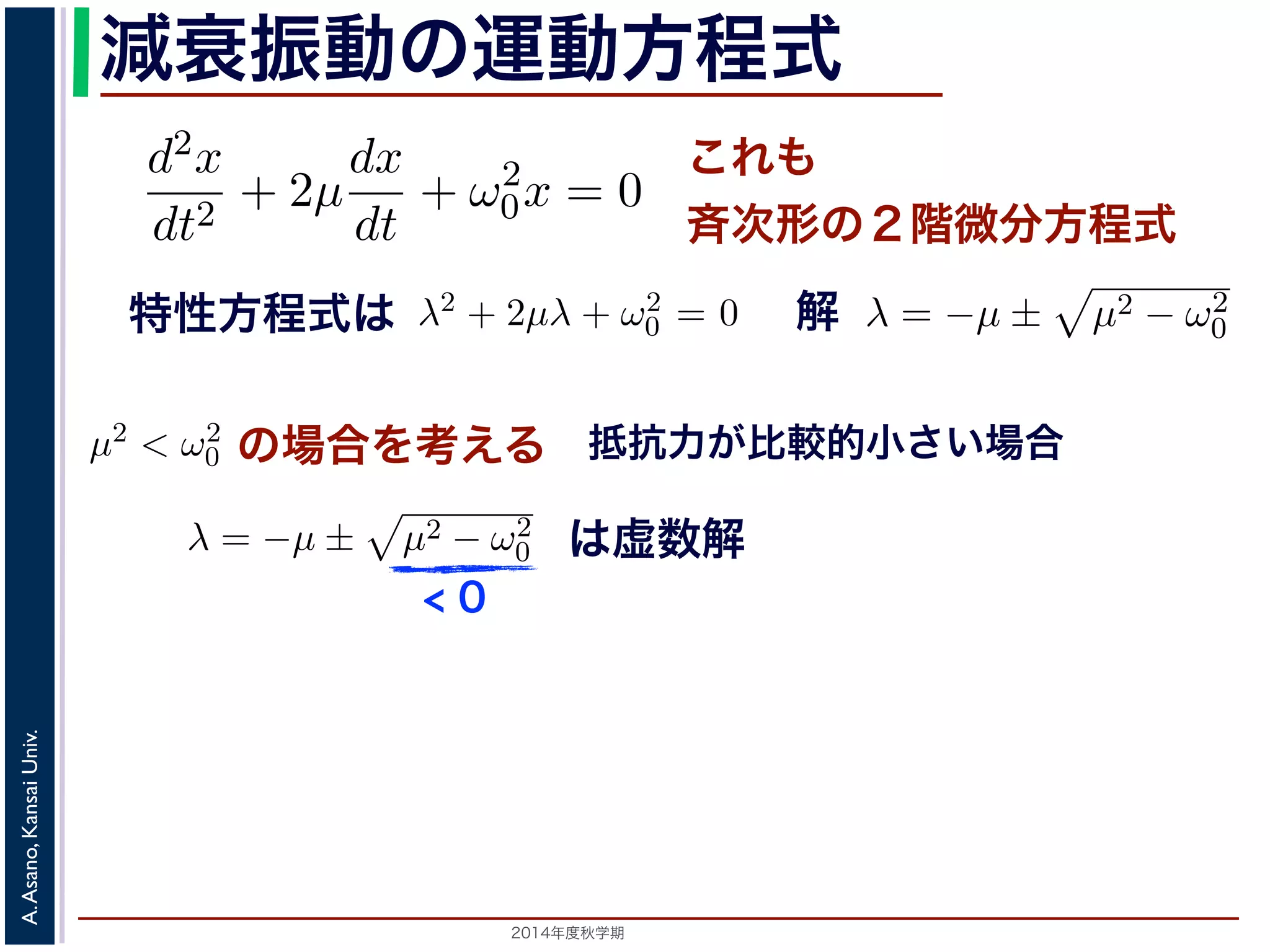 とおきます。μ は抵抗係数とよばれる定数です。さらに前節の減衰振動2m 
の運動方程m 
式 
d2x 
dx 
d2x 
+ 2μ 
+ ω2 
dt2 dt 
0x = 0 ります。 
の方程式も前節と同じく斉次形の２階線形微分方程式です。特性方程式はλ2 + 解はλ = −μ ± i 
− μ2t)) これも 
斉次形の２階微分方程式 
， 
0 − μ2 となります。 
この方程式も前節と同じく斉次その解はλ = −μ ± 
+ 2μ 
dt2 0x = 0 次形の２階線形微分方程式です。特性方程式はλ2 + 2μλ + ω2 
です。 
えます。これは，抵抗係数が小さく，抵抗力が比較的小さい場は虚数解をもつことになるので，微分方程式の一般解はC1, C2 μt(dx 
dt 
+ ω2 
特性方程式は解 
! 
μ2 − ω2 
0 です。 
の場合を考える 
0 でここで，μ2 < ω2 
0 の場合を考えります。この場合，特性方程式はして 
0 − μ2t + φ) 抵! 
μ2 − ω2 
抗力が比較的小さい場合 
こで，μ2 < ω2 
場合を考えます。これは，抵抗係数が小さく，抵抗力が比較的0 す。この場合，特性方程式は虚数解をもつことになるので，微分方程式の一般解x = e−μt(C1 cos( 
の場合を考えます。これは，抵抗係数が小さく，抵抗力0 ります。この場合，特性方程式は虚" 
数解をもつことになるので，微分方程式して 
ω2 
2014年度秋学期　A. Asano, Kansai Univ. 
C1 cos( 
" 
ω2 
− μ2t) + C2 sin( 
x = e−μt(となり，前節と同様に三角関数を0 − μ2t) + C2 sin( 
" 
ω2 
+ ω2 
0x = 0 (7) 
程式です。特性方程式はλ2 + 2μλ + ω2 
0 = 0で， 
係数が小さく，抵抗力が比較的小さい場合にあた 
なるので，微分方程式の一般解はC1, C2 を定数と 
μ2t) + C2 sin( 
" 
ω2 
0 − μ2t)) (8) 
かえると，A を定数として 
ω2 
0 − μ2t + φ) (9) 
" 
ω2 
0 − μ2t)) り，前節と同様に三角関数を合成して定数をおきかえると，A を定数として 
x = Ae−μt cos( 
" 
ω2 
< 0 
は虚数解 
d2x 
dt2 = −kx − a 
dx 
dt 
となります。ここで，μ = 
a 
2m 
とおきます。μ は抵抗係数とよばれる定数でると， 
d2x 
dt2 + 2μ 
dx 
dt 
+ ω2 
0x = 0 となります。 
この方程式も前節! 
と同じく斉次形の２階線形微分方程式です。特性方程その解はλ = −μ ± 
μ2 − ω2 
です。 
0 ここで，μ2 < ω2 
x = e−μt(C1 cos( 
" 
ω2 
0 − μ2 t) + C2 sin( 
" 
ω2 
 