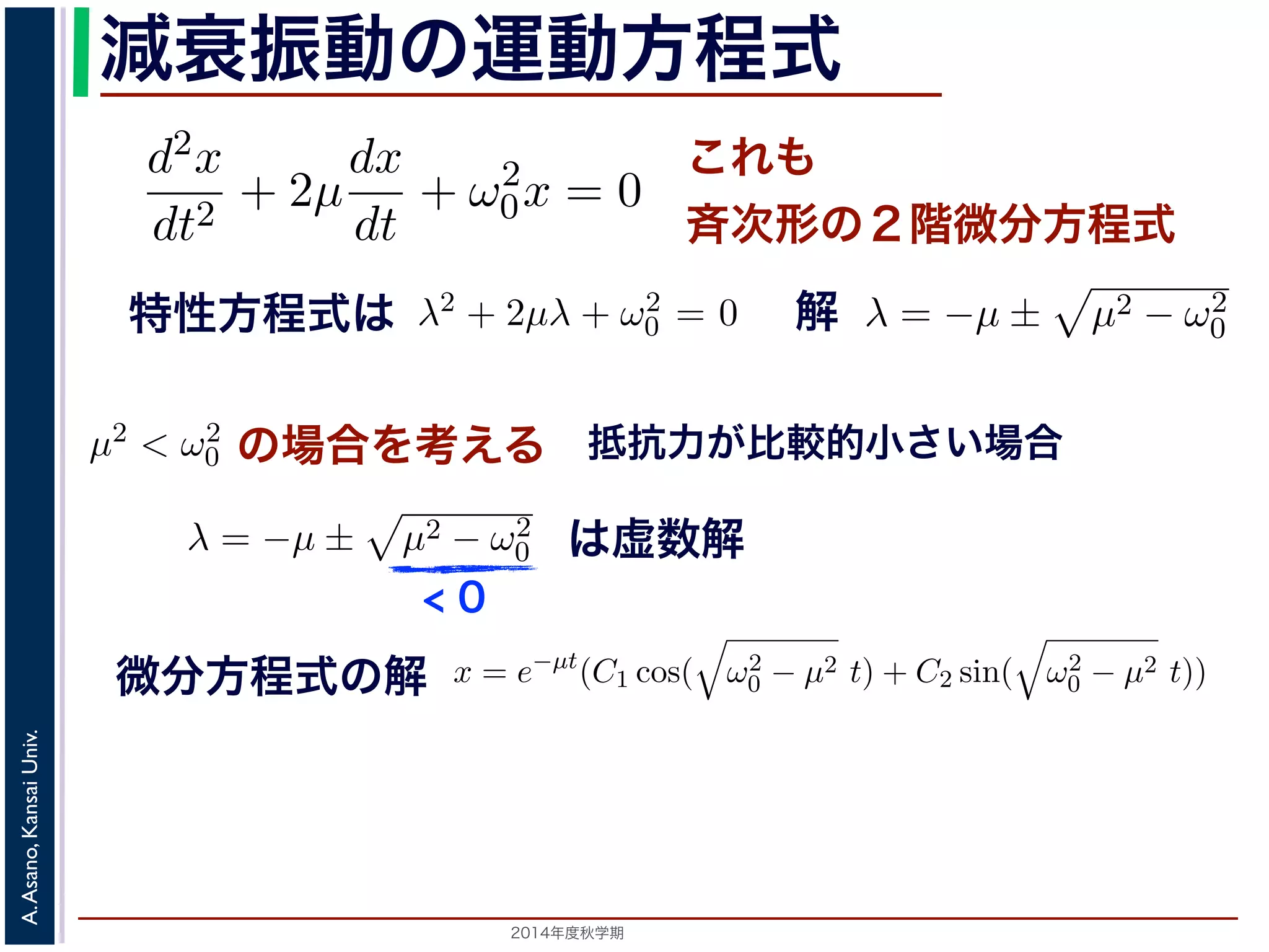 とおきます。μ は抵抗係数とよばれる定数です。さらに前節の減衰振動2m 
の運動方程式 
d2x 
とm 
d2x 
dx 
+ 2μ 
+ ω2 
dt2 dt 
x = e−μt(となり，前節と同様に三角関数を0x = 0 ります。 
の方程式も前節と同じく斉次形の２階線形微分方程式です。特性方程式はλ2 + 解はλ = −μ ± i 
− μ2t)) これも 
斉次形の２階微分方程式 
， 
0 − μ2 となります。 
この方程式も前節と同じく斉次その解はλ = −μ ± 
+ 2μ 
dt2 0x = 0 次形の２階線形微分方程式です。特性方程式はλ2 + 2μλ + ω2 
です。 
えます。これは，抵抗係数が小さく，抵抗力が比較的小さい場は虚数解をもつことになるので，微分方程式の一般解はC1, C2 μt(dx 
dt 
+ ω2 
特性方程式は解 
! 
μ2 − ω2 
0 です。 
ります。このの場合の場合を考えます。これは，抵抗係数が小さく，抵抗力が比較0 場合，を特性考方え程る 
式は虚数解をもつことになるので，微分方程式の一般して 
0 でここで，μ2 < ω2 
0 の場合を考えります。この場合，特性方程式はして 
0 − μ2t + φ) 抵! 
μ2 − ω2 
抗力が比較的小さい場合 
こで，μ2 < ω2 
場合を考えます。これは，抵抗係数が小さく，抵抗力が比較的0 す。この場合，特性方程式は虚数解をもつことになるので，微分方程式の一般解x = e−μt(C1 cos( 
の場合を考えます。これは，抵抗係数が小さく，抵抗力0 ります微。分こ方の程場合式，の特解 
性方程式は虚" 
数解をもつことになるので，微分方程式して 
ω2 
2014年度秋学期　A. Asano, Kansai Univ. 
C1 cos( 
" 
ω2 
− μ2t) + C2 sin( 
0 − μ2t) + C2 sin( 
" 
ω2 
+ ω2 
0x = 0 (7) 
程式です。特性方程式はλ2 + 2μλ + ω2 
0 = 0で， 
係数が小さく，抵抗力が比較的小さい場合にあた 
なるので，微分方程式の一般解はC1, C2 を定数と 
μ2t) + C2 sin( 
" 
ω2 
0 − μ2t)) (8) 
かえると，A を定数として 
ω2 
0 − μ2t + φ) (9) 
" 
ω2 
0 − μ2t)) り，前節と同様に三角関数を合成して定数をおきかえると，A を定数として 
x = Ae−μt cos( 
" 
ω2 
< 0 
は虚数解 
d2x 
dt2 = −kx − a 
dx 
dt 
となります。ここで，μ = 
a 
2m 
とおきます。μ は抵抗係数とよばれる定数でると， 
d2x 
dt2 + 2μ 
dx 
dt 
+ ω2 
0x = 0 となります。 
この方程式も前節! 
と同じく斉次形の２階線形微分方程式です。特性方程その解はλ = −μ ± 
μ2 − ω2 
です。 
0 ここで，μ2 < ω2 
x = e−μt(C1 cos( 
" 
ω2 
0 − μ2 t) + C2 sin( 
" 
ω2 
なります。ここで，μ = 
a 
2m 
とおきます。μ は抵抗係数とよばれる定数です。さらると， 
d2x 
dt2 + 2μ 
dx 
dt 
+ ω2 
0x = 0 となります。 
この方程式も前節! 
と同じく斉次形の２階線形微分方程式です。特性方程式はλ2 その解はλ = −μ ± 
μ2 − ω2 
です。 
0 ここで，μ2 < ω2 
x = e−μt(C1 cos( 
" 
ω2 
0 − μ2 t) + C2 sin( 
" 
ω2 
0 − μ2 t)) となり，前節と同様に三角関数を合成して定数をおきかえると，A を定数として 
x = Ae−μt cos( 
" 
ω2 
0 − μ2t + φ) となります。 
 